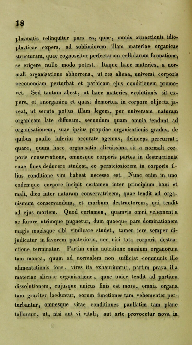 plasmatis relinquitur pars ea, quae, omnis attractionis idio- plasticae expers, ad sublimiorem illam materiae organicae structuram, quae cognoscitur perfectarum cellularum formatione, se erigere nullo modo potest. Itaque haec materies, a nor- mali organisatione abhorrens, ut res alicna, universi corporis oeconomiam perturbat et pathicam ejus conditioncm prorno- vet. Sed tantum abest, ut haec materies evolutionis sit ex- pers, et anorganica ct quasi demortua in corpore objecta ja- ceat, ut secuta potius illam legem, per universam naturani organicam late difFusam, secundum quam omnia tendunt ad organisationem, suae ipsius propriac organisationis gradus, dc quibus paullo inferius accurate agcmus, deinceps percurrat; quare, quum haec organisatio alienissima sit a normali coi;- poris conservatione, omnesque corporis parles in dcstructionis suae fines deducere studeat, eo perniciosiorem in corporis il- lius conditione vim habeat necesse est. Nunc cnim in uno codemque corpore incipit certamen inter principium boni et mali, dico inter naturain conservatricem, quae tendit ad orga- nisinum conservandum, et morbum destructorem, qui tcndit ad ejus mortem. Quod certamen, quamvis omni vchementla ac furore utrimquc pugnetur, dum quaeque pars dominationem magis magisque sibi vindicare studet, tamen fere semper di- judicatur in favorem posteiioris, nec nlsi tota corporis dcstru- ctione terminatur. Partim enim nutritione omnium organorum tam manca, quum ad normalem non sufficiat communis illc alimentationis fons , vires ita exhauriuntur; partim prava illa materiae alienae organisatione , quae unice tendit ad partium dissolutioncm, cujusque unicus finis est mors, omnia organa tam graviter lacduntur, eorum functiones tam vehementer per- turbantur, omnesque vitae conditiones paullatim tam plane tolluntur, ut, nisi aut vi vitali, aut arte provocetur nova Ln