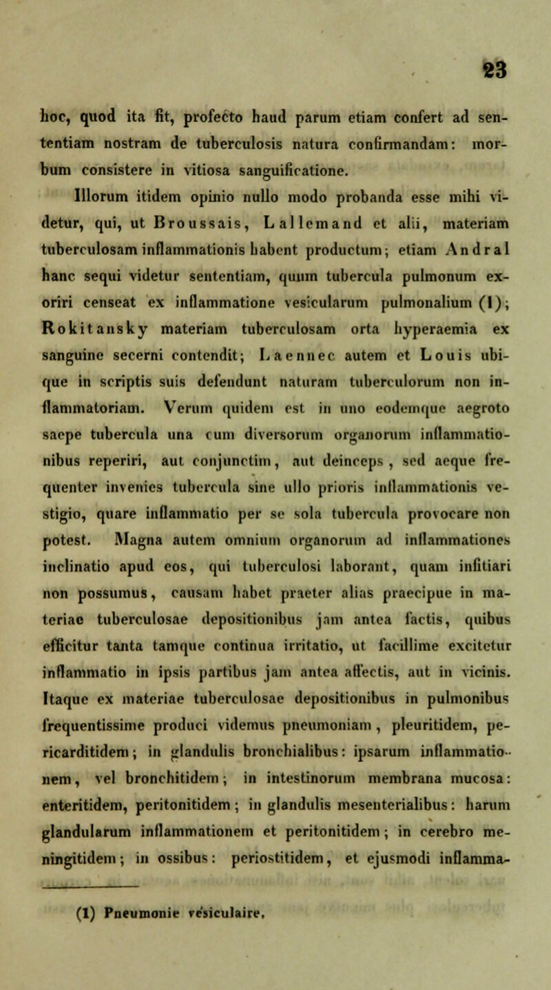 hoc, quod ita fit, profecto haud parum ctiam confert ad sen- tentiam nostram de tuberculosis natura conlirmandam: mor- bum consistere in vitiosa sanguificatione. Illorum itidem opinio nullo modo probanda esse mihi vi- detur, qui, ut Broussais, Lallcmand et alii, materiam tuberculosam inflammationis habcnt productum; etiam Andral hanc sequi videtur sententiam, quum tubercula pulmonum ex- oriri censeat ex inflammatione vesicularum pulmonalium (I); Rokitansky materiam tuberculosam orta hyperaemia ex sanguinc secerni contendit; Laennee autem et Louis ubi- que in scriptis suis defendunt naturam tuberculorum non in- flammatoriam. Verum quidem cst in uno eodeinquc aegroto saepe tubercula una cum diversorum organorum inflammatio- nibus reperiri, aut conjunctiin, aut deinceps , sed aeque frc- quenter invenies tubcrcula sine ullo prioris inllammationis ve- stigio, quare iuflammatio per so sola tubercula provocare non potcst. Magna autcm omniuni organorum ad inllammationes inclinatio apud cos, qui tuhcrculosi labornnt, quam infitiari non possumus, causam habet praeter alias praecipue in ma- teriac tuberculosae depositionibus jam antca factis, quibus efficitur tanta tamquc continua irritatio, ut farillime excitctur inflammatio in ipsis partibus jam antea aflectis, aut in vicinis. Ftaquc ex materiae tuberculosac depositionibus in pulmonibus frcquentissime produci videmus pneumoniam , pleuritidem, pe- ricarditidem; in glandulis bronchialibus: ipsarum iiillammatio» nem, vel bronchitidem; in intestinorum membrana mucosa: enteritidem, peritonitidem ; in glandulis mesentcrialibus: harum glandularum inflammationem et peritonitidem ; in cerebro me- ningitidem; in ossibus: pcriostitidem, et ejusmodi inflamma- (1) Pntumonie re'sicu)aire.