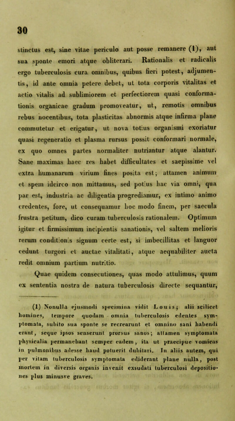 stinctus est, sine vitae periculo aut posse remanere (I), aut sua sponte emori atque obliterari. Rationalis et radicalis ergo tuberculosis cura omnibus, quibus fieri potest, adjumen- tis, id ante omnia petere debet, ut tota corporis vitalitas et actio vitalis ad sublimiorem et perfectiorem quasi conforma- tionis organicac gradum promoveatur, ut, remotis omnibus rebus nocentibus, tota plasticitas abnormis atque infirma plane rommutetur et erigatur, ut nova totius organismi exoriatur quasi regeneratio et plasma rursus possit conformari normale, ex quo omnes partes normaliter nutriantur atque alantur. Sane maximas bacc rcs babet diflicultates et saepissimc vel extra bumanarum virium lines posita est; attamen animuin el spem idcirco non mittamus, scd potius bac via oinni, qua par esf, industria ac diligentia progrediamur, ex intimo animo credentes, fore, ut consequamur boc modo finem, per saccula irustra petitum, dico curam tubenulosis rationalcm. Optimum if^itur el iirmissimum incipientis sanationis, vel saltem melioris rcrum condit:on!s signum certe cst, si imbccillitas ct languor cedunt turgori et auctac vitalitati, atquc aequabiliter aucta redit oninium partium nutritio. Quae quidcm consecutiones, quas modo attulimus, quum ex sentcntia nostra de natura tuberculosis directc sequantur, (1) Numtll.i ejusiiioili sprciinina viilit Loililj alii scilicet liomine», tempore quouam omnia tiiberculosis eilentes »ym- ptomata, subito sua sponle se recrearunt et oinnino sani lialiemli erant, seque ipsos senseruul prorsus sanos; allamen symptomata l>liYMcalia permanebaut semper cailem, ita ut praecipue vuuiicas iii pulmonibus ailesse liaml poluerit iluliilaii. In aliis autem, qui per vilam luberculosis symptomata eiliderant plane nulla, post lnorlem in tlircrsis organis invenit exsuilali luberculosi ileposilio- nes plus minusre graves.