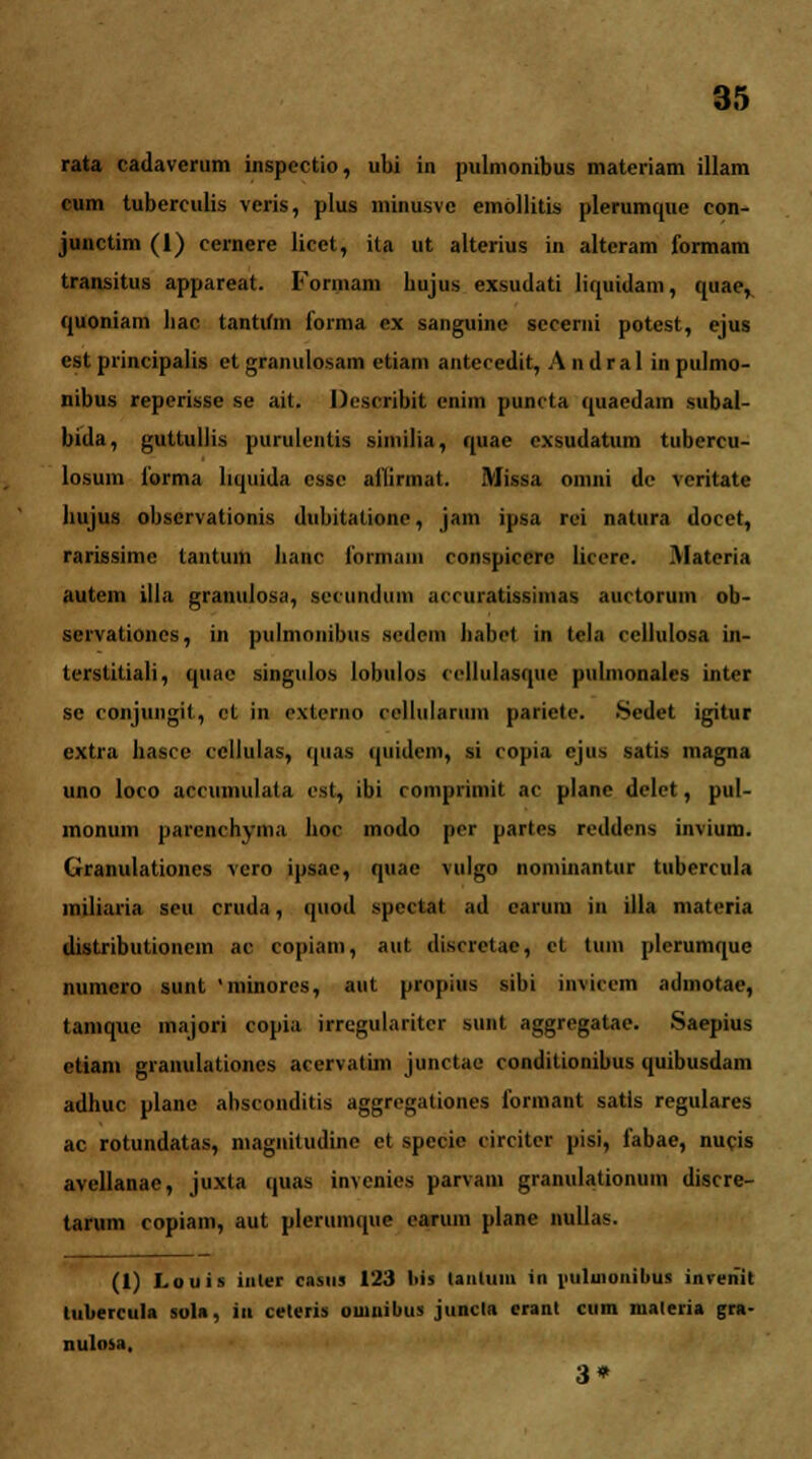 rata cadaverum inspectio, ubi in pulmonibus materiam illam cum tuberculis vcris, plus minusvc embllitis plerumque con- junctim (1) cernere licet, ita ut alterius in alteram formam transitus appareat. Formam bujus exsudati liquidam, quac, quoniam liac tantifm forma ex sanguinc secemi potest, ejus est piineipalis et granulosam etiam antecedit, A n d r a 1 in pulmo- nibus reperisse se ait. Uesoribtt enim puncta quaedam subal- bida, guttullis purulcntis similia, quae cxsudatum tubercu- losum forma bquida esse aflirmat. Missa omni de veritate lnijiis obscrvationis dubitationc, jam ipsa rei natura docet, rarissime lantum lianc fnrmam conspicere liccre. Materia autem illa granulosa, secundum accuratissimas auctorum ob- servationes, in pulmonibus sedem habet in tela ccllulosa in- terstitiali, quac singulos lobulos ccllulasquc pulmonales inter se conjungit, ct in externo cellularum parictc. Sedet igitur extra basce ccllulas, quas quidem, si copia ejus satis magna uno loco accumulata est, ibi comprimit ac plane delct, pul- lnonum parcnchyma boc modo per partes reddens invium. Granulationcs vcro ipsac, quae vulgo nominantur tubercula miliaria seu cruda, quod spoctat ad carum in illa materia distributionem ac copiam, aut discrctac, ct tum plerumque numero sunt 'minores, aut propius silii invieem admotae, tamquc majori copia irrcgularitcr sunt aggregatae. Saepius etiam granulationes accrvatim jiinctae conditionibus quibusdam adhuc plane abscouditis aggregafiones formant satls regulares ac rotundatas, magnitudine et specie circitcr pisi, fabae, nucis avellanae, juxta quas invcnies parvam granulationum discre- tarum copiam, aut plerumque carum plane nullas. (1) Louis inler casus 123 liis UiiUiin in i>uluionibus inrenit luliercula sol», iu ceteris ouinibus juncta crant cum materia gra- nulosa, 3*