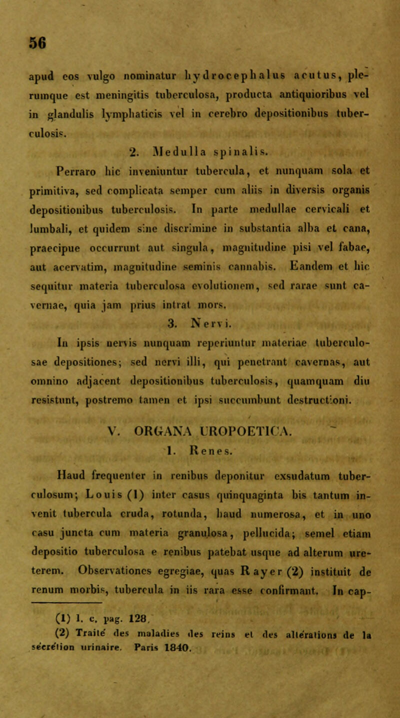 apud eos vulgo nominatur hy droceph alus acutus,plc- ruinque est meningitis tubcrculosa, producta antiquioribus vcl in glandulis lymphaticis vcl in cerebro depositionibus tuber- culosis. 2. Aledulla spinalis. Perraro hic inveniuntur tubercula, et nunquam sola et primitiva, sed complicata scinper cum aliis in diversis organis depositionibus tuberculosis. In parte medullae cervicali et lumbali, et quidem sine discriinine in substantia alba et cana, praecipue occurrunt aut singula, magnitudine pisi vel fabae, aut acervatim, magniUidine seminis cannahis. Eandem et llic sequitur materia tubcrculosa cvolutioncm, sed raiae sunt ca- veniae, quia jam prius intrat mors. 3. Nci\ i. Iu ipsis uenis nunquam repcriiuitur malcriae tubcrculo- sae depositiones; sed nervi illi, qui penetrant cavernas, aut omnino adjacent depositionibus tuberculosis, quamquam diu resistunt, postremo tamen ct ipsi succumbunt destructioni. V. ORGAXA UROPOETICA. 1. Renes. Haud frequenlcr in renibus deponitur cxsudatum tuber- culosum; Louis (1) intcr casus quinquaginta bis tantum in- venit lubercula cruda, rotunda, liaud numerosa, et in uno rasu juncta cum matcria granu.losa, pellucida; semel etiam depositio tuberculosa e renibus patebat usque ad alterum ure- terem. Observationcs egregiae, quas Rayer(2) instituit de rcnum morbis, tubercula in iis rara esse confirmant. In cap- (1) 1. c. Vag. 128. (2) Traite <les maladies iles reins el <]es atleralions <le la M-creiion nrinaire. Paris 1840.