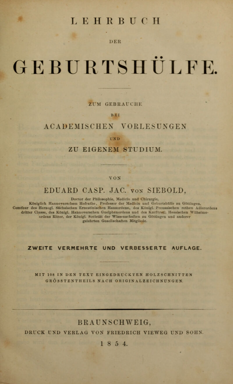 L E H R B ü (' H DER GEBÜRTSHULFE. ZUM GEBBAUCHE BEI kCA 9 EMISCHE N V011 LES D X G E N und ZU EIGENEM STUDIUM. VON EDUARD CASP. JAG *ok SIEBOLD. Doctor der Philosophie. 3ledicin und Chirurgie. Königlich Hannoverschem Hofrathe, Professor der Medicin und Gebartsbolfe zu Göttingen, Comthur des Herzogl. Sächsischen Ernestinischcn Hausordens, des Königl. Preussischen rothen Adlerordens dritter Classe, des Königl. Hannoverschen Guelphenordens und des Kurfürstl. Hessischen Wilhelms- ordens Ritter, der Königl. Societät der Wissenschaften zu Göttingen und anderer gelehrten Gesellschaften Mitgliede. ZWEITE VERMEHRTE UND VERBESSERTE AUFLAGE. MI T 10 S IN DEN TEXT EINGEDRUCKTES HOLZSCHNITTEN G R Ö S 8 T E N T H E IL 8 NACH O R I G I N A L Z E I C H N U N G E N BRAUNSCHWEIG, DRUCK UND VERLAG VOS FRIEDRICH VIEWEG V^D - 18 5 4.