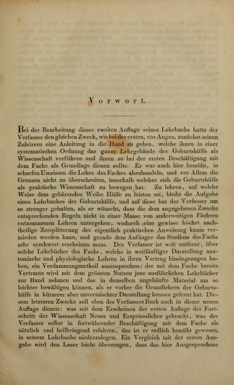 J3ei der Bearbeitung dieser zweiten Auflage seines Lehrbuchs hatte der Verfasser den gleichen Zweck, wie bei der ersten, vor Augen, zunächst seinen Zuhörern eine Anleitung in die Hand zu geben, welche ihnen in einer systematischen Ordnung das ganze Lehrgebäude der Geburtshülfe als Wissenschaft vorführen und ihnen so bei der ersten Beschäftigung mit dem Fache als Grundlage dienen sollte. Er war auch hier bemüht, in scharfen Umrissen die Lehre des Faches abzuhandeln, und vor Allem die Grenzen nicht zu überschreiten, innerhalb welcher sich die Geburtshülfe als praktische Wissenschaft zu bewegen hat. Zu lehren, auf welche Weise dem gebärenden Weibe Hülfe zu leisten sei, bleibt die Aufgabe eines Lehrbuches der Geburtshülfe, und auf diese hat der Verfasser um so strenger gehalten, als er wünscht, dass die dem angegebenen Zwecke entsprechenden Regeln nicht in einer Masse von anderweitigen Fächern entnommenen Lehren untergehen, wodurch eine gewisse höchst nach- theilige Zersplitterung der eigentlich praktischen Anweisung kaum ver- mieden werden kann, und gerade dem Anfänger das Studium des Fachs sehr erschwert erscheinen muss. Der Verfasser ist weit entfernt, über solche Lehrbücher des Fachs, welche in weitläufiger Darstellung ana- tomische und physiologische Lehren in ihren Vortrag hineingezogen ha- ben, ein Verdammungsurtheil auszusprechen: der mit dem Fache bereits Vertraute wird mit dem grössten Nutzen jene ausführlichen Lehrbücher zur Hand nehmen und das in denselben angehäufte Material um so leichter bewältigen können, als er vorher die Grundlehren der Geburts- hülfe in kürzerer aber unvermischter Darstellung kennen gelernt hat. Die- sem letzteren Zwecke soll eben des Verfassers Buch auch in dieser neuen Auflage dienen: was seit dem Erscheinen der ersten Auflage der Fort- schritt der Wissenschaft Neues imd Erspriessliches gebracht, was der Verfasser selbst in fortwährender Beschäftigung mit dem Fache als nützlich und heilbringend erfahren, das ist er redlich bemüht gewesen, in seinem Lehrbuche niederzulegen. Ein Vergleich mit der ersten Aus- gäbe wird den Leser leicht überzeugen, dass das hier Ausgesprochene