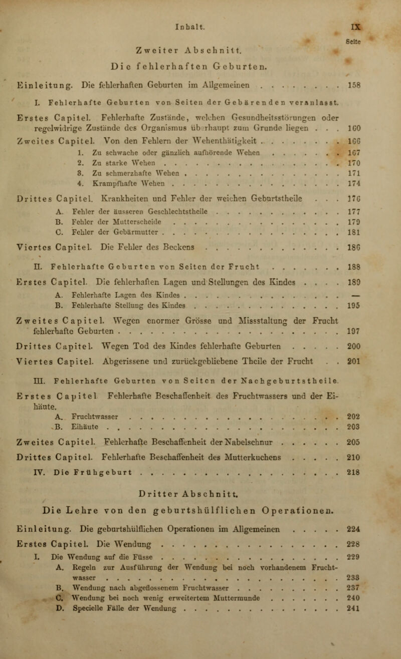 Seite Zweiter Abschnitt. Die fehlerhaften Geburten. Einleitung. Die fehlerhaften Geburten im Allgemeinen 158 I. Fehlerhafte Geburten von Seiten der Gebärenden veranlasst. Erstes Capitel. Fehlerhafte Zustände, welchen Gesundheitsstörungen oder regelwidrige Zustünde des Organismus überhaupt zum Grunde liegen . . 1G0 Zweites Capitel. Von den Fehlern der Wehenthatigkeit 1GG 1. Zu schwache oder gänzlich aufaürende Wehen 1G7 2. Zu starke Wehen 170 3. Zu schmerzhafte Wehen 171 4. Krampfhafte Wehen 174 Drittes Capitel. Krankheiten und Fehler der weichen Geburtstheile . . . KG A. Fehler der äusseren Geschlechtsthcile 177 B. Fehler der Mutterscheide 179 C. Fehler der Gebärmutter 181 Viertes Capitel. Die Fehler des Beckens 18G U. Fehlerhafte Geburt cn von Seiten der Frucht 188 Erstes Capitel. Die fehlerhaften Lagen und Stellungen des Kindes .... 189 A. Fehlerhafte Lagen des Kindes — B. Fehlerhafte Stellung des Kindes 195 Zweites Capitel. Wegen enormer Grösse und Missstaltung der Frucht fehlerhafte Geburten .197 Drittes Capitel. Wegen Tod des Kindes fehlerhafte Geburten 200 Viertes Capitel. Abgerissene und zurückgebliebene Thcile der Frucht . . 201 m. Fehlerhafte Geburten von Seiten der Nachgcburtsthcile. Erstes Capitel Fehlerhafte Beschaffenheit des Fruchtwassers und der Ei- häute. A. Fruchtwasser 202 B. Eihäute 203 Zweites Capitel. Fehlerhafte Beschaffenheit der Nabelschnur 205 Drittes Capitel. Fehlerhafte Beschaffenheit des Mutterkuchens 210 IV. Die Frühgeburt 218 Dritter Abschnitt. Die Lehre von den g eburtshülf lieh en Operationen. Einleitung. Die geburtshülflichen Operationen im Aligemeinen 224 Erstes Capitel. Die Wendung 228 I. Die Wendung auf die Füsse 229 A. Regeln zur Ausführung der Wendung bei noch vorhandenem Frucht- wasser 233 B. Wendung nach abgeflossenem Fruchtwasser 237 C. Wendung bei noch wenig erweitertem Muttermunde 240 D. Specielle Fälle der Wendung 241