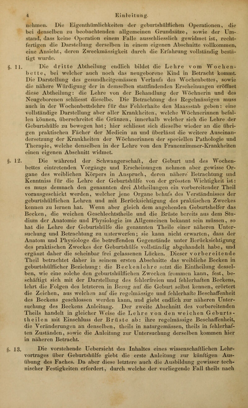 nehmen. Die Eigenthümlichkeitcn der geburtshülflichen Operationen, die bei denselben zu beobachtenden allgemeinen Grundsätze, sowie der Um- stand, dass keine Operation einem Falle ausschliesslich gewidmet ist, recht- fertigen die Darstellung derselben in einem eigenen Abschnitte vollkommen, eine Ansicht, deren Zweckmässigkeit durch die Erfahrung vollständig bestä- tigt wurde. §.11. Die dritte Abtheilung endlich bildet die Lehre vom Wochen- bette, bei welcher auch noch das neugeborene Kind in Betracht kommt. Die Darstellung des gesundheitgemässen Verlaufs des Wochenbettes, sowie die nähere Würdigung der in demselben stattfindenden Erscheinungen eröffnet diese Abtheilung: die Lehre von der Behandlung der Wöchnerin und des Neugeborenen schliesst dieselbe. Die Betrachtung des Regelmässigen muss auch in der Wochenbettslehre für das Fehlerhafte den Maassstab geben: eine vollständige Darstellung aber aller Krankheiten, welche Wöchnerinnen befal- len können, überschreitet die Gränzen, innerhalb welcher sich die Lehre der Geburtshülfe zu bewegen hat; hier schliesst sich dieselbe wieder an die übri- gen praktischen Fächer der Medicin an und überlässt die weitere Auseinan- dersetzung der Krankheiten der Wöchnerinnen der speciellen Pathologie und Therapie, welche denselben in der Lehre von den Frauenzimmer-Krankheiten einen eigenen Abschnitt widmet. §. 12. Die während der Schwangerschaft, der Geburt und des Wochen- bettes eintretenden Vorgänge und Erscheinungen nehmen aber gewisse Or- gane des weiblichen Körpers in Anspruch, deren nähere Betrachtung und Kenntniss für die Lehre der Geburtshülfe von der grössten Wichtigkeit ist: es muss demnach den genannten drei Abtheilungen ein vorbereitender Theil vorausgeschickt werden, welcher jene Organe behufs des Verständnisses der geburtshülflichen Lehren und mit Berücksichtigung des praktischen Zweckes kennen zu lernen hat. Wenn aber gleich dem angehenden Geburtshelfer das Becken, die weichen Geschlechtstheile und die Brüste bereits aus dem Stu- dium der Anatomie und Physiologie im Allgemeinen bekannt sein müssen, so hat die Lehre der Geburtshülfe die genannten Theile einer näheren Unter- suchung und Betrachtung zu unterwerfen; sie kann nicht erwarten, dass der Anatom und Physiologe die betreffenden Gegenstände unter Berücksichtigung des praktischen Zweckes der Geburtshülfe vollständig abgehandelt habe, und ergänzt daher die scheinbar frei gelassenen Lücken. Dieser vorbereitende Theil betrachtet daher in seinem ersten Abschnitte das weibliche Becken in geburtshülflicher Beziehung: die Beckenlehre setzt die Eintheilung dessel- ben, wie eine solche den geburtshülflichen Zwecken frommen kann, fest, be- schäftigt sich mit der Darstellung des fehlerfreien und fehlerhaften Beckens, lehrt die Folgen des letzteren in Bezug auf die Geburt selbst kennen, erörtert die Zeichen, aus welchen auf die regelmässige und fehlerhafte Beschaffenheit des Beckens geschlossen werden kann, und giebt endlich zur näheren Unter- suchung des Beckens Anleitung. Der zweite Abschnitt des vorbereitenden Theils handelt in gleicher Weise die Lehre von den weichen Geburts- theilen mit Einschluss der Brüste ab: ihre regelmässige Beschaffenheit, die Veränderungen an denselben, theils in naturgemässen, theils in fehlerhaf- ten Zuständen, sowie die Anleitung zur Untersuchung derselben kommen hier in näheren Betracht. §. 13. Die vorstehende Uebersicht des Inhaltes eines wissenschaftlichen Lehr- vortrages über Geburtshülfe giebt die erste Anleitung zur künftigen Aus- übung des Faches. Da aber diese letztere auch die Ausbildung gewisser tech- nischer Festigkeiten erfordert, durch welche der vorliegende Fall theils nach