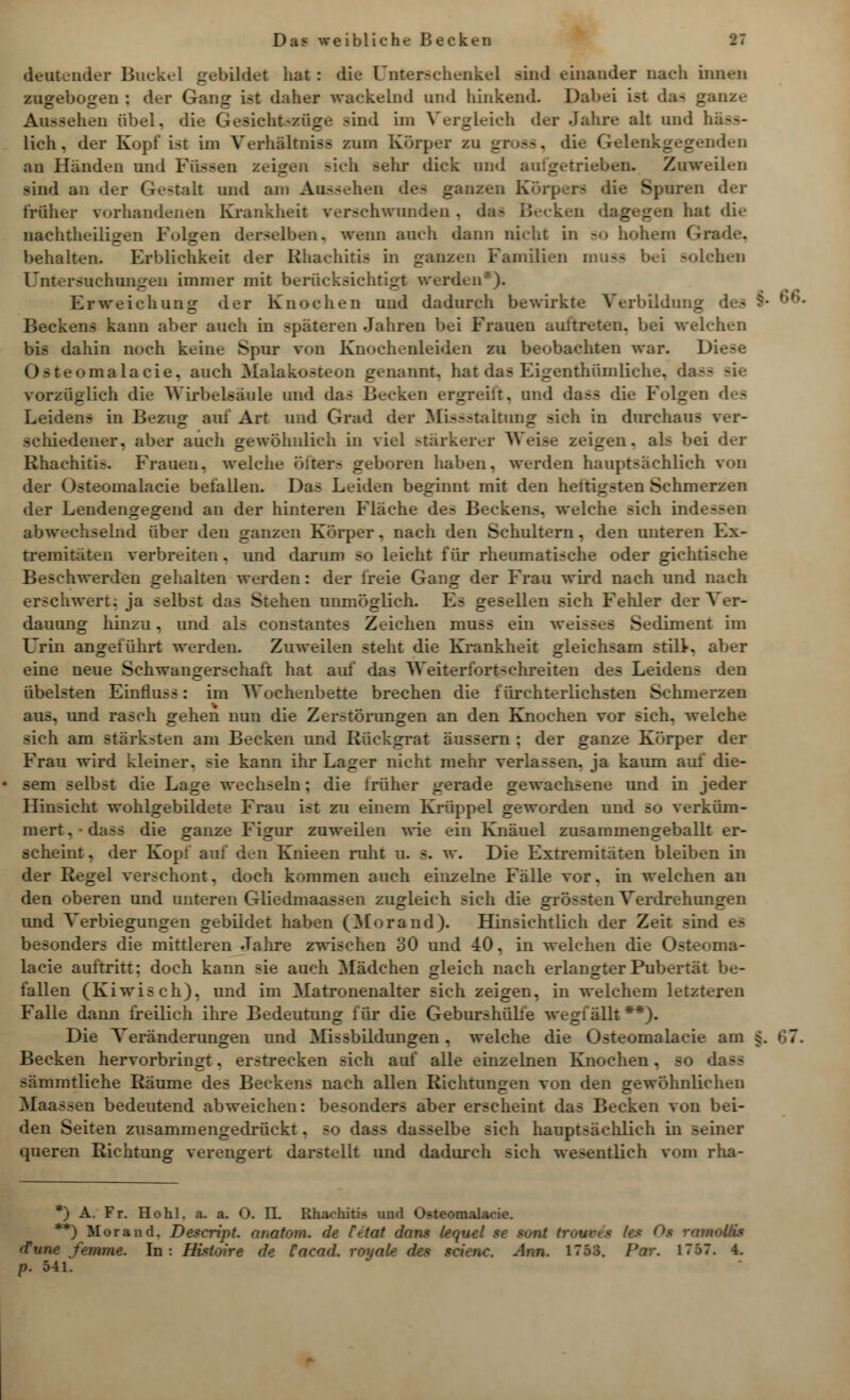 deutender Buckel gebildet hat : die Unterschenkel sind einander nach innen znsreboiren : der Gansr ist daher wackelnd und hinkend. Dabei ist das ganze Aussehen «bei, dir Gesichtszuge Bind im Vergleich der Jahre alt und hass- lich, der Kopf i<t im Verhältnis* zum Körper zu _. --. di< l ° len au Händen und Füssen z( b -ehr dick und aufgetrieben. Zuweilen lind an der Gestalt und am Au-- ;hen des ganzen Körpers die Spuren der früher vorhandenen Krankheit verschwunden . das Becken dagegen hat die nachteiligen Folgen derselben, wenn auch dann nicht in so hohem Grade, behalten. Erblichkeit der Bhachitis in ganzen Familien muss solchen Untersuchungen immer mit berücksichtigt werden*). Erweichung der Knochen und dadurch bewirkte Verbildimg des §■ . Beckens kann aber auch in spateren Jahren bei Frauen auftreten, bei welchen Im dahin noch keine Spur von Knochenleiden zu beobachten war. Di< () - teomalacie. auch Malakosteon genannt, hat das Eigenthum liehe, da-- sie vorzüglich die Wirbelsäule und das Becken ergreift, und daSfl die Folgen Leidens in Bezug auf Art und Grad der Missstaltung sich in durchaus ver- schiedener, aber auch gewöhnlich in viel stärkerer Weise zeigen. al> bei der Rhaehiti>. Frauen, welche öfters geboren haben, werden hauptsächlich von der Osteomalacie befallen. Das Leiden beginnt mit den hettigsten Schmerzen der Lendengegend an der hinteren Fläche de- Beckens, welche sich indessen abwechselnd über den ganzen Korper. nach den Schultern, den unteren Ex- tremitäten verbreiten. und darum so leicht für rheumatische oder gichtische Beschwerden gehalten werden: der freie Gang der Frau wird nach und nach erschwert; ja selbst das Stehen unmöglich. Es gesellen sich Fehler der Ver- dauung hinzu, und als constantes Zeichen muss ein weisses Sediment im Urin angeführt werden. Zuweilen steht die Krankheit gleichsam stilt. aber eine neue Schwangerschaft hat auf das Weiterfortechreiten des Leiden? den übelsten Einfluss: im Wochenbette brechen die fürchterlichsten Schmerzen aus. und rasch gehen nun die Zerstörungen an den Knochen vor sich, welche sich am stärksten am Becken und Rückgrat äussern ; der ganze Körper der Frau wird kleiner, sie kann ihr Lager nicht mehr verlassen, ja kaum auf die- sem selbst die Lage wechseln; die trüher gerade gewachsene und in jeder Hinsicht wohlgebildete Frau ist zu einem Krüppel geworden und so verküm- mert. • dass die ganze Figur zuweilen wie ein Knäuel zu-ammengeballt er- scheint, der Kopi auf den Knieen ruht u. s. w. Die Extremitäten bleiben in der Regel verschont, doch kommen auch einzelne Fälle vor, in welchen an den oberen und unteren Gliedmaassen zugleich sich die grö--teil Verdrehungen und Verlegungen gebildet haben (Morand). Hinsichtlich der Zeit sind besonders die mittleren Jahre zwischen 30 und 40, in welchen die Osteoma- lacie auftritt: doch kann sie auch Mädchen gleich nach erlangter Pubertät be- fallen (Kiwis ch). und im Matronenalter sich zeigen, in welchem letzteren Falle dann freilich ihre Bedeutung für die Geburshülfe wegfällt **). Die Veränderungen und Missbildungen. welche die Osteomalacie am Becken hervorbringt, erstrecken sich auf alle einzelnen Knochen, so d sämmtliche Räume des Beckens nach allen Richtungen von den gewöhnlichen Maassen bedeutend abweichen: besonders aber erscheint das Becken von bei- den Seiten zusammengedrückt, so da-- da-selbe sich hauptsächlich in seiner queren Richtung verengert darstellt und dadurch sich wesentlich vom rha- *) A. Fr. Hohl. a. a. O. II. Rhaehiti* und Osteomalacie. **) Morand. Descript. anatom. de Cttat dans lequel se sont trouves /es Os rnmoltis (Tune femme. In: Histoire de Cacad. royate des scienc. Ann. 1753. Par. 171 p. 541.