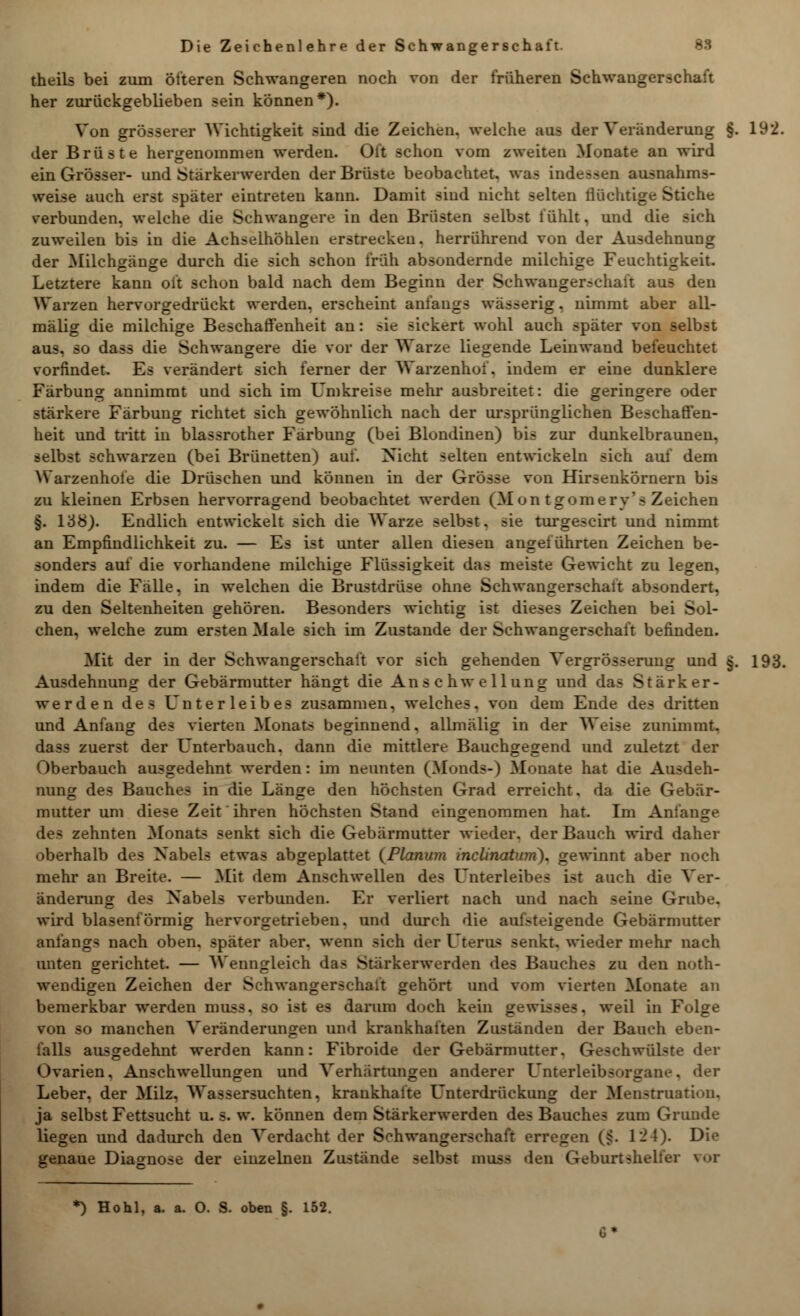 theils bei zum öfteren Schwangeren noch von der früheren Schwanger >ci her zurückgeblieben sein können*). Von grösserer Wichtigkeit sind die Zeichen, welche am der Veränderung §. 192. der Brüste hergenommen werden. Oft schon vom zweiten Monate an wird ein Grösser- und Stärkerwerden der Brüste beobachtet, was indessen ausnahms- weise auch erst später eintreten kann. Damit sind nicht selten fluchtige Stiche verbunden, welche die Schwangere in den Brüsten selbst fühlt, und die sich zuweilen bis in die Achselhöhlen erstrecken, herrührend von der Ausdehnung der Milchgänge durch die sich schon früh absondernde milchige Feuchtigkeit. Letztere kann oft schon bald nach dem Beginn der Schwangerschaft aus den Warzen hervorgedrückt werden, erscheint anfangs wässerig, nimmt aber all- mälig die milchige Beschaffenheit an: sie sickert wohl auch später von selbst aus. so dass die Schwangere die vor der Warze liegende Leinwand befeuchtet vorfindet. Es verändert sich ferner der Warzenhot. indem er eine dunklere Färbung annimmt und sich im LTmkreise mehr ausbreitet: die geringere oder stärkere Färbung richtet sich gewöhnlich nach der ursprünglichen Beschaffen- heit und tritt in blassrother Färbung (bei Blondinen) bis zur dunkelbraunen, selbst schwarzen (bei Brünetten) auf. Nicht selten entwickeln sich auf dem ^S'arzenhofe die Drüschen und können in der Grösse von Hirseukörnern bis zu kleinen Erbsen hervorragend beobachtet werden (Mon tgomerv's Zeichen §. 138). Endlich entwickelt sich die Warze selbst. ?ie turgescirt und nimmt an Empfindlichkeit zu. — Es ist unter allen diesen angeführten Zeichen be- sonders auf die vorhandene milchige Flüssigkeit das meiste Gewicht zu legen, indem die Fälle, in welchen die Brustdrüse ohne Schwangerschaft absondert, zu den Seltenheiten gehören. Besonders wichtig ist dieses Zeichen bei Sol- chen, welche zum ersten Male sich im Zustande der Schwangerschaft befinden. Mit der in der Schwangerschaft vor sich gehenden Vergrösserung und §. 193. Ausdehnung der Gebärmutter hängt die Anschwellung und das Stärker- werden des Unterleibes zusammen, welches, von dem Ende des dritten und Anfang des vierten Monats beginnend, allmälig in der Weise zunimmt, dass zuerst der L^nterbauch. dann die mittlere Bauchgegend und zuletzt der Oberbauch ausgedehnt werden: im neunten (Monds-) Monate hat die Ausdeh- nung des Bauches in die Länge den höchsten Grad erreicht. da die Gebär- mutter um diese Zeit ihren höchsten Stand eingenommen hat. Im Anfange des zehnten Monats senkt sich die Gebärmutter wieder, der Bauch wird daher oberhalb des Nabels etwas abgeplattet {Planum inclinatuni). gewinnt aber noch mehr an Breite. — Mit dem Anschwellen des Enterleibes ist auch die Ver- änderung des Nabels verbunden. Er verliert nach und nach seine Grube, wird blasenförmig hervorgetrieben, und durch die aufsteigende Gebärmutter anfangs nach oben, später aber, wenn sich der Uterus senkt, wieder mehr nach unten gerichtet. — Wenngleich das Starkerwerden des Bauches zu den not- wendigen Zeichen der Schwangerschaft gehört und vom vierten Monate an bemerkbar werden muss. so ist es darum doch kein gewi>>e-. weil in Folge von so manchen Veränderungen und krankhaften Zuständen der Bauch eben- falls ausgedehnt werden kann: Fibroide der Gebärmutter. Geschwülste der Ovarien. Anschwellungen und Verhärtungen anderer L'nterleibs<»rgane. der Leber, der Milz. Wassersuchten, krankhalte Unterdrückung der Menstruation. ja selbst Fettsucht u. s. w. können dem Stärkerwerden des Bauches zum Gründe liegen und dadurch den Verdacht der Schwangerschaft erregen (§. 124). Die genaue Diagnose der einzelnen Zustände selbst muss den Geburtshelfer vor *) Hohl, a. a. O. S. oben §. 152.