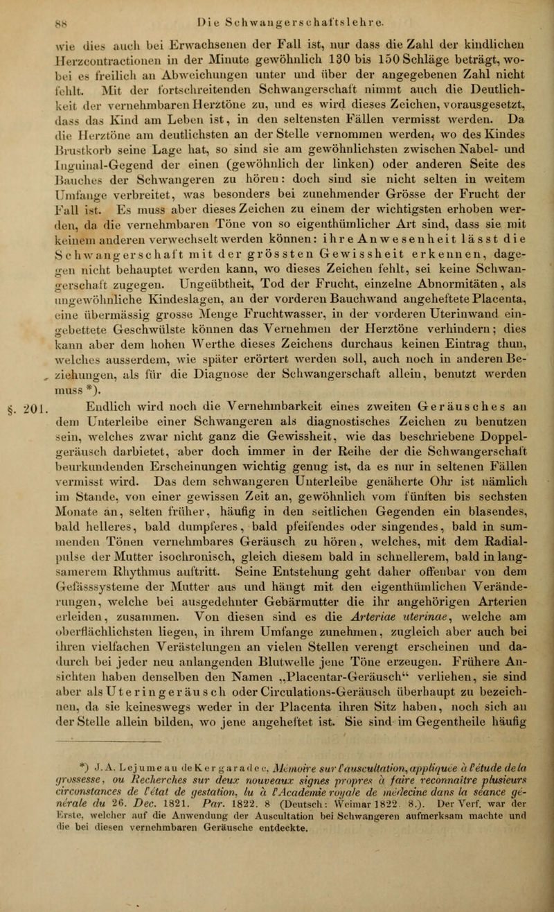 Dic Sehwaa ge rschal't.sichre. wie dies auch bei Erwachsenen der Fall ist, nur dass die Zahl der kindlichen llcrzcüiitractioncii in der Minute gewöhnlich 130 bis 150 Schläge beträgt, wo- hn es freilich an Abweichungen unter und über der angegebenen Zahl nicht fehlt Mit der fortschreitenden Schwangerschaft nimmt auch die Deutlich- keit der vernehmbaren Herztöne zu, und es wird dieses Zeichen, vorausgesetzt, dass das Kind am Leben ist, in den seltensten Fällen vermisst werden. Da die Herztöne am deutlichsten an der Stelle vernommen werdenf wo des Kindes Brustkorb seine Lage hat, so sind sie am gewöhnlichsten zwischen Nabel- und luguinal-Gegend der einen (gewöhnlich der linken) oder anderen Seite des Bauches der Schwangeren zu hören: doch sind sie nicht selten in weitem Umfange verbreitet, was besonders bei zunehmender Grösse der Frucht der Fall ist. Es muss aber dieses Zeichen zu einem der wichtigsten erhoben wer- den, da die vernehmbaren Töne von so eigenthümlicher Art sind, dass sie mit keinem anderen verwechselt werden können: ih reAnwesenheit lässt die Schwangerschaft mit der grössten Gewissheit erkennen, dage- gen nicht behauptet werden kann, wo dieses Zeichen fehlt, sei keine Schwan- gersehaft zugegen. Ungeübtheit, Tod der Frucht, einzelne Abnormitäten, als ungewöhnliche Kindeslagen, an der vorderen Bauchwand angeheftete Placenta, eine übermässig grosse Menge Fruchtwasser, in der vorderen Uterinwand ein- gebettete Geschwülste können das Vernehmen der Herztöne verhindern; dies kann aber dem hohen Werthe dieses Zeichens durchaus keinen Eintrag thun, welches ausserdem, wie später erörtert werden soll, auch noch in anderen Be- ziehungen, als für die Diagnose der Schwangerschaft allein, benutzt werden muss *). 201. Endlich wird noch die Vernehmbarkeit eines zweiten Geräusches an dem Unterleibe einer Schwangeren als diagnostisches Zeichen zu benutzen sein, welches zwar nicht ganz die Gewissheit, wie das beschriebene Doppel- geräusch darbietet, aber doch immer in der Reihe der die Schwangerschaft beurkundenden Erscheinungen wichtig genug ist, da es nur in seltenen Fällen vermisst wird. Das dem schwangeren Unterleibe genäherte Ohr ist nämlich im Stande, von einer gewissen Zeit an, gewöhnlich vom fünften bis sechsten Monate an, selten früher, häufig in den seitlichen Gegenden ein blasendes, bald helleres, bald dumpferes, bald pfeifendes oder singendes, bald in sum- menden Tönen vernehmbares Geräusch zu hören, welches, mit dem Radial- pulse der Mutter isochronisch, gleich diesem bald in schnellerem, bald in lang- samerem Rhythmus auftritt. Seine Entstehung geht daher offenbar von dem Gefässsysteme der Mutter aus und hängt mit den eigenthümlichen Verände- rungen, welche bei ausgedehnter Gebärmutter die ihr angehörigen Arterien erleiden, zusammen. Von diesen sind es die Arteriae uterinae, welche am oberflächlichsten liegen, in ihrem Umfange zunehmen, zugleich aber auch bei ihren vielfachen Verästelungen an vielen Stellen verengt erscheinen und da- durch bei jeder neu anlangenden Blutwelle jene Töne erzeugen. Frühere An- sichten haben denselben den Namen „Placentar-Geräusch verliehen, sie sind aber alsUteringeräusch oder Circulations-Geräusch überhaupt zu bezeich- nen, da sie keineswegs weder in der Flacenta ihren Sitz haben, noch sich an der Stelle allein bilden, wo jene angeheftet ist. Sie sind im Gegentheile häufig *) J. A. Lejumea u de K. e r g a r a d e c. Memoire sur Causcultation, appliquee ä Petude de La yrossesse, ou Recherches sur deux nouveaux signes propres a faire reconnaitre plusieurs circonstances de Cetat de gestation, lu ä l'Academie royale de miäecine dans la seance ge- nerale du 26. Dec. 1821. Par. 1822. 8 (Deutsch: Weimar 1822. 8.). Der Verf. war der Brste, welcher auf die Anwendung der Auscultation bei Schwangeren aufmerksam machte und die bei diesen vernehmbaren Geräusche entdeckte.