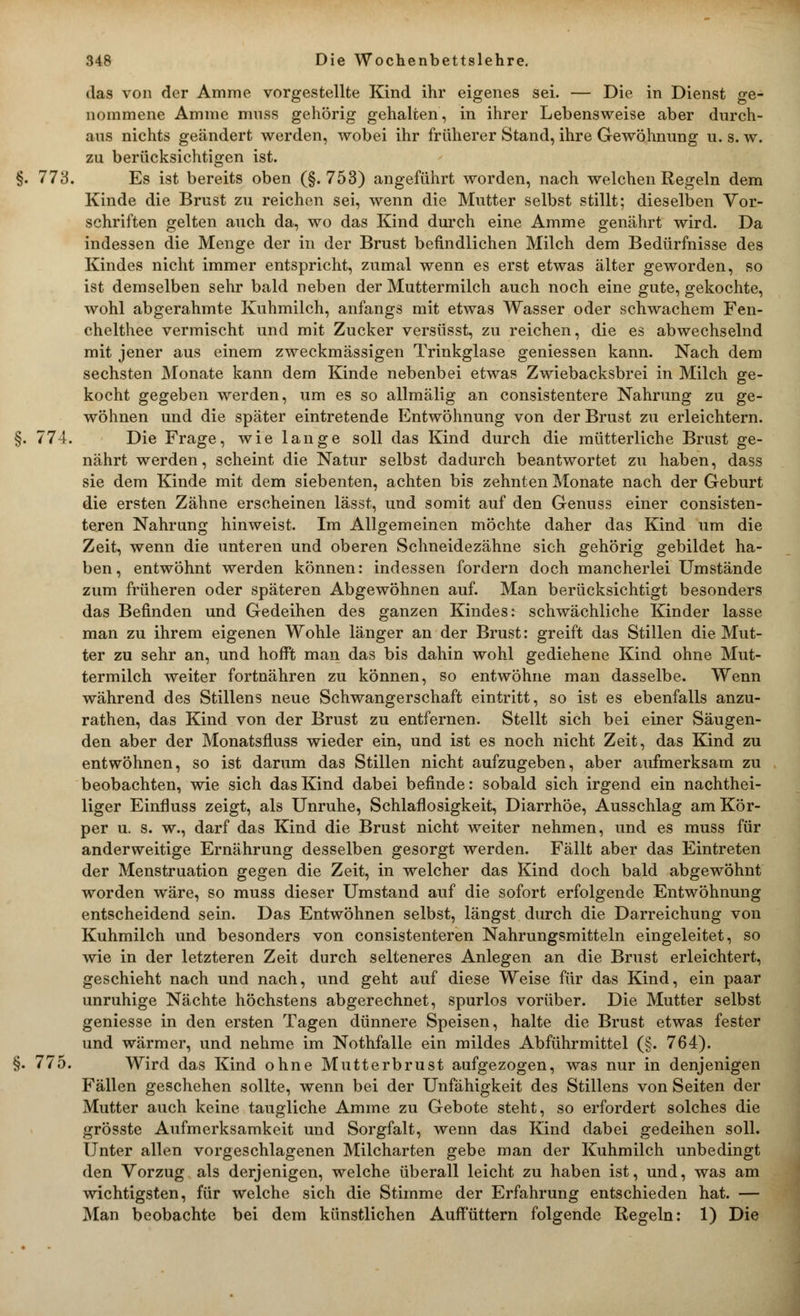 das von der Amme vorgestellte Kind ihr eigenes sei. — Die in Dienst ge- nommene Amme mnss gehörig gehalten, in ihrer Lebensweise aber durch- aus nichts geändert werden, wobei ihr früherer Stand, ihre Gewöhnung u. s. w. zu berücksichtigen ist. 773. Es ist bereits oben (§.753) angeführt worden, nach welchen Regeln dem Kinde die Brust zu reichen sei, wenn die Mutter selbst stillt; dieselben Vor- schriften gelten auch da, wo das Kind durch eine Amme genährt wird. Da indessen die Menge der in der Brust befindlichen Milch dem Bedürfnisse des Kindes nicht immer entspricht, zumal wenn es erst etwas älter geworden, so ist demselben sehr bald neben der Muttermilch auch noch eine gute, gekochte, wohl abgerahmte Kuhmilch, anfangs mit etwas Wasser oder schwachem Fen- chelthee vermischt und mit Zucker versüsst, zu reichen, die es abwechselnd mit jener aus einem zweckmässigen Trinkglase geniessen kann. Nach dem sechsten Monate kann dem Kinde nebenbei etwas Zwiebacksbrei in Milch ge- kocht gegeben werden, um es so allmälig an consistentere Nahrung zu ge- wöhnen und die später eintretende Entwöhnung von der Brust zu erleichtern. 774. Die Frage, wie lange soll das Kind durch die mütterliche Brust ge- nährt werden, scheint die Natur selbst dadurch beantwortet zu haben, dass sie dem Kinde mit dem siebenten, achten bis zehnten Monate nach der Geburt die ersten Zähne erscheinen lässt, und somit auf den Genuss einer consisten- teren Nahrung hinweist. Im Allgemeinen möchte daher das Kind um die Zeit, wenn die unteren und oberen Schneidezähne sich gehörig gebildet ha- ben, entwöhnt werden können: indessen fordern doch mancherlei Umstände zum früheren oder späteren Abgewöhnen auf. Man berücksichtigt besonders das Befinden und Gedeihen des ganzen Kindes: schwächliche Kinder lasse man zu ihrem eigenen Wohle länger an der Brust: greift das Stillen die Mut- ter zu sehr an, und hofft man das bis dahin wohl gediehene Kind ohne Mut- termilch weiter fortnähren zu können, so entwöhne man dasselbe. Wenn während des Stillens neue Schwangerschaft eintritt, so ist es ebenfalls anzu- rathen, das Kind von der Brust zu entfernen. Stellt sich bei einer Säugen- den aber der Monatsfluss wieder ein, und ist es noch nicht Zeit, das Kind zu entwöhnen, so ist darum das Stillen nicht aufzugeben, aber aufmerksam zu beobachten, wie sich das Kind dabei befinde: sobald sich irgend ein nachthei- liger Einfluss zeigt, als Unruhe, Schlaflosigkeit, Diarrhöe, Ausschlag am Kör- per u. s. w., darf das Kind die Brust nicht weiter nehmen, und es muss für anderweitige Ernährung desselben gesorgt werden. Fällt aber das Eintreten der Menstruation gegen die Zeit, in welcher das Kind doch bald abgewöhnt worden wäre, so muss dieser Umstand auf die sofort erfolgende Entwöhnung entscheidend sein. Das Entwöhnen selbst, längst durch die Darreichung von Kuhmilch und besonders von consistenteren Nahrungsmitteln eingeleitet, so wie in der letzteren Zeit durch selteneres Anlegen an die Brust erleichtert, geschieht nach und nach, und geht auf diese Weise für das Kind, ein paar unruhige Nächte höchstens abgerechnet, spurlos vorüber. Die Mutter selbst geniesse in den ersten Tagen dünnere Speisen, halte die Brust etwas fester und wärmer, und nehme im Nothfalle ein mildes Abführmittel (§. 764). 775. Wird das Kind ohne Mutterbrust aufgezogen, was nur in denjenigen Fällen geschehen sollte, wenn bei der Unfähigkeit des Stillens von Seiten der Mutter auch keine taugliche Amme zu Gebote steht, so erfordert solches die grösste Aufmerksamkeit und Sorgfalt, wenn das Kind dabei gedeihen soll. Unter allen vorgeschlagenen Milcharten gebe man der Kuhmilch unbedingt den Vorzug als derjenigen, welche überall leicht zu haben ist, und, was am wichtigsten, für welche sich die Stimme der Erfahrung entschieden hat. — Man beobachte bei dem künstlichen Auffüttern folgende Regeln: 1) Die
