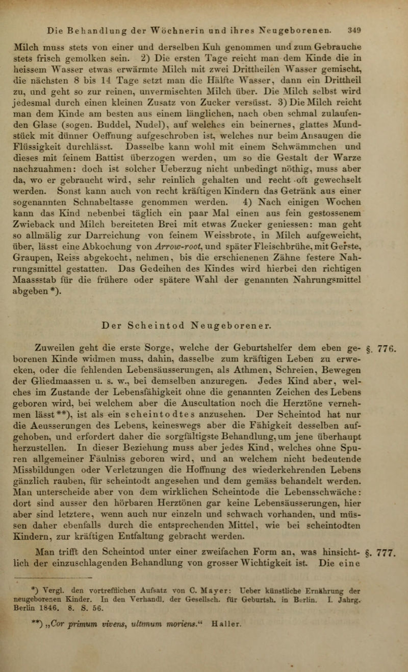 Milch muss stets von einer und derselben Kuh genommen und zum Gebrauche stets frisch gemolken sein. 2) Die ersten läge reicht man dem Kinde die in heissem Wasser etwas erwärmte Milch mit zwei Drittheilen Wasser gemischt, die nächsten 8 bis 14 Tage setzt man die Hälfte Wasser, dann ein Drittheil zu, und geht so zur reinen, unvermischten Milch über. Die Milch selbst wird jedesmal durch einen kleinen Zusatz von Zucker wr.-iis.-t. 3) Die Milch reicht man dem Kinde am besten aus einem länglichen, nach oben schmal zulaufen- den Glase (sogen. Buddel, Nudel), auf welches ein beinernes, glattes Mund- stück mit dünner Oeffnung aufgeschroben ist, welches nur beim Ansaugen die Flüssigkeit durchlässt. Dasselbe kann wohl mit einem Sehwämmchen und dieses mit feinem Battist überzogen werden, um so die Gestalt der Warze nachzuahmen: doch ist solcher Ueberzug nicht unbedingt nöthig. muss aber da, wo er gebraucht wird, sehr reinlich gehalten und recht oft gewechselt werden. Sonst kann auch von recht kräftigen Kindern das Getränk aus einer sogenannten Schnabeltasse genommen werden. 4) Nach einigen Wochen kann das Kind nebenbei täglich ein paar Mal einen aus fein gestossenem Zwieback und Milch bereiteten Brei mit etwas Zucker gemessen: man geht so allmälig zur Darreichung von feinem Weissbrote, in Milch aufgeweicht, über, lässt eine Abkochung von Arrow-root. und später Fleischbrühe, mit Geiste. Graupen, Reiss abgekocht, nehmen, bis die erschienenen Zähne festere Nah- rungsmittel gestatten. Das Gedeihen des Kindes wird hierbei den richtigen Maassstab für die frühere oder spätere Wahl der genannten Nahrungsmittel abgeben *). Der Scheintod Neugeborener. Zuweilen geht die erste Sorge, welche der Geburtsheller dem eben ge- §. 77f>. borenen Kinde widmen muss, dahin, dasselbe zum kräftigen Leben zu erwe- cken, oder die fehlenden Lebensäusserungen, als Athmen, Schreien, Bewegen der Gliedmaassen u. s. w., bei demselben anzuregen. Jedes Kind aber, wel- ches im Zustande der Lebensfähigkeit ohne die genannten Zeichen des Lebens geboren wird, bei welchem aber die Auscultation noch die Herztöne verneh- men lässt**), ist als ein scheintodtes anzusehen. Der Scheintod hat nur die Aeusserungen des Lebens, keineswegs aber die Fähigkeit desselben auf- gehoben, und erfordert daher die sorgfältigste Behandlung, um jene überhaupt herzustellen. In dieser Beziehung muss aber jedes Kind, welches ohne Spu- ren allgemeiner Fäulnis« geboren wird, und an welchem nicht bedeutende Missbildungen oder Verletzungen die Hoffnung des wiederkehrenden Lebens gänzlich rauben, für scheintodt angesehen und dem gemäss behandelt werden. Man unterscheide aber von dem wirklichen Scheintode die Lebensschwäche: dort sind ausser den hörbaren Herztönen gar keine Lebensäusserungen, hier aber sind letztere, wenn auch nur einzeln und schwach vorhanden, und müs- sen daher ebenfalls durch die entsprechenden Mittel, wie bei scheintodten Kindern, zur kräftigen Entfaltung gebracht werden. Man trifft den Scheintod unter einer zweifachen Form an, was hinsieht- §. 777. lieh der einzuschlagenden Behandlung von grosser Wichtigkeit ist. Die eine *) Vergl. den vortrefflichen Aufsatz von C. Mayer: Ueber künstliche Ernährung der neugeborenen Kinder. In den Verhandl. der Gesellseh. für Geburtsh. in Berlin. I. Jahrg. Berlin 1846. 8. S. 56. **) „Cor primum vivens, ultimum moriens. Haller.