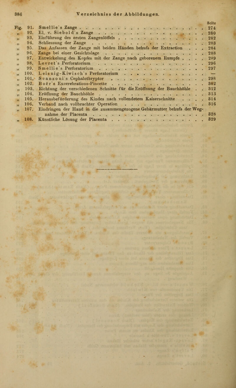 Seite Fig. 91. Smellie's Zange 274 „ 92. El. v. Siebold's Zange 280 „ 93. Einführung des ersten Zangenlöffels 282 „ 94. Schliessung der Zange 283 „ 95. Das Anfassen der Zange mit beiden Händen behufs der Extraction . . . 284 „ 96. Zange bei einer Gesichtslage 288 „ 97. Entwickelung des Kopfes mit der Zange nach geborenem Rumpfe .... 289 „ 98. Levret's Perforatorium 296 „ 99. Smellie's Perforatorium 297 „ 100. Leisnig-Kiwisch's Perforatorium — „ 101. Scanzonis Cephalothryptor 298 „ 102. Boer's Excerebrations-Pincette 302 „ 103. Richtung der verschiedenen Schnitte für die Eröffnung der Bauchhöhle . . 312 „ 104. Eröffnung der Bauchhöhle 313 „ 105. Herausbeförderung des Kindes nach vollendetem Kaiserschnitte . . . . 314 „ 106. Verband nach vollbrachter Operation 316 „ 107. Eindringen der Hand in die zusammengezogene Gebärmutter behufs der Weg- nahme der Placenta 328 „ 108. Künstliche Lösung der Placenta 329