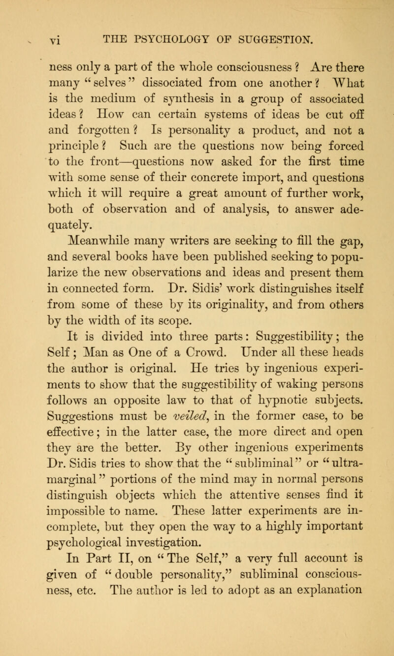 ness only a part of the whole consciousness ? Are there many  selves  dissociated from one another ? What is the medium of synthesis in a group of associated ideas ? How can certain systems of ideas be cut off and forgotten ? Is personality a product, and not a principle ? Such are the questions now being forced to the front—questions now asked for the first time with some sense of their concrete import, and questions which it will require a great amount of further work, both of observation and of analysis, to answer ade- quately. Meanwhile many writers are seeking to fill the gap, and several books have been published seeking to popu- larize the new observations and ideas and present them in connected form. Dr. Sidis' work distinguishes itself from some of these by its originality, and from others by the width of its scope. It is divided into three parts: Suggestibility; the Self ; Man as One of a Crowd. Under all these heads the author is original. He tries by ingenious experi- ments to show that the suggestibility of waking persons follows an opposite law to that of hypnotic subjects. Suggestions must be veiled, in the former case, to be effective; in the latter case, the more direct and open they are the better. By other ingenious experiments Dr. Sidis tries to show that the  subliminal or ultra- marginal  portions of the mind may in normal persons distinguish objects which the attentive senses find it impossible to name. These latter experiments are in- complete, but they open the way to a highly important psychological investigation. In Part II, on  The Self, a very full account is given of  double personality, subliminal conscious- ness, etc. The author is led to adopt as an explanation