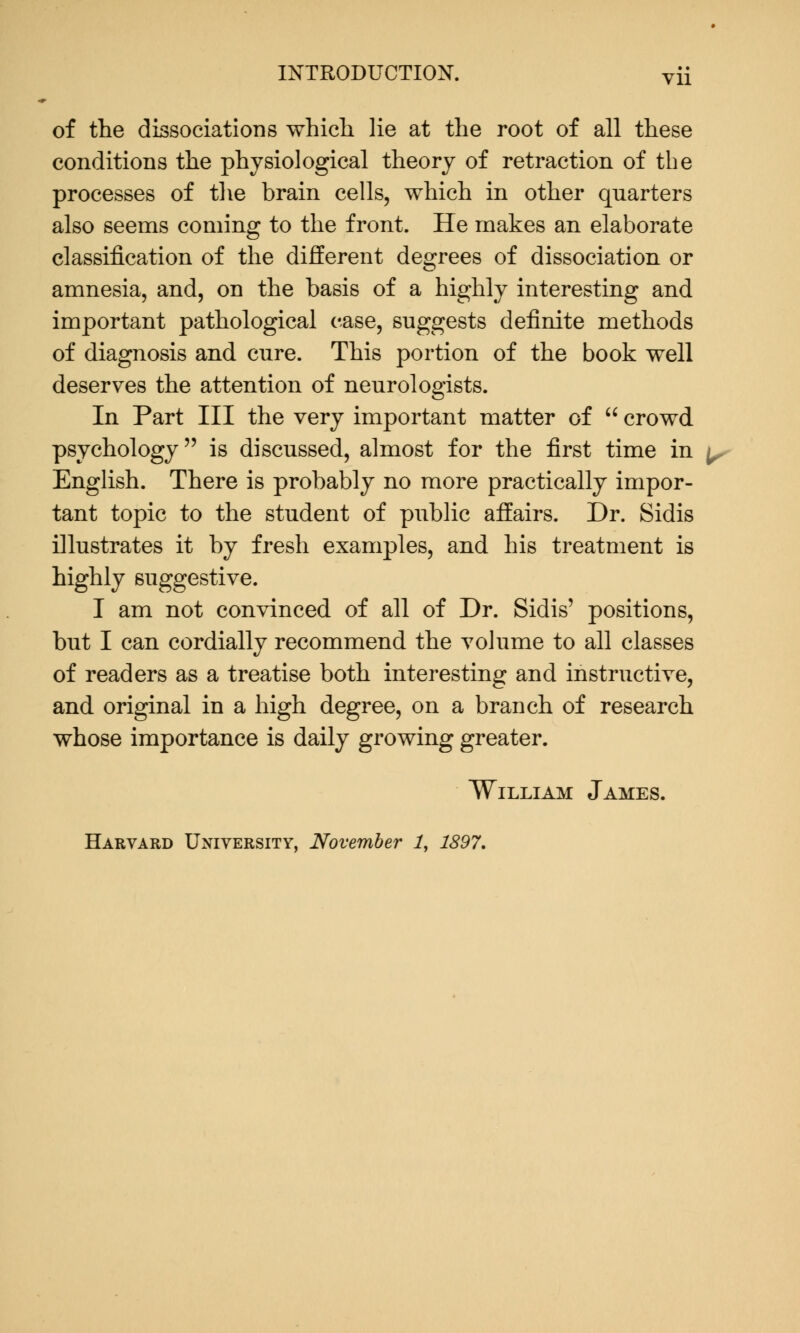 of the dissociations which lie at the root of all these conditions the physiological theory of retraction of the processes of the brain cells, which in other quarters also seems coming to the front. He makes an elaborate classification of the different degrees of dissociation or amnesia, and, on the basis of a highly interesting and important pathological case, suggests definite methods of diagnosis and cure. This portion of the book well deserves the attention of neurologists. In Part III the very important matter of  crowd psychology is discussed, almost for the first time in English. There is probably no more practically impor- tant topic to the student of public affairs. Dr. Sidis illustrates it by fresh examples, and his treatment is highly suggestive. I am not convinced of all of Dr. Sidis' positions, but I can cordially recommend the volume to all classes of readers as a treatise both interesting and instructive, and original in a high degree, on a branch of research whose importance is daily growing greater. William James. Harvard University, November 1, 1897.