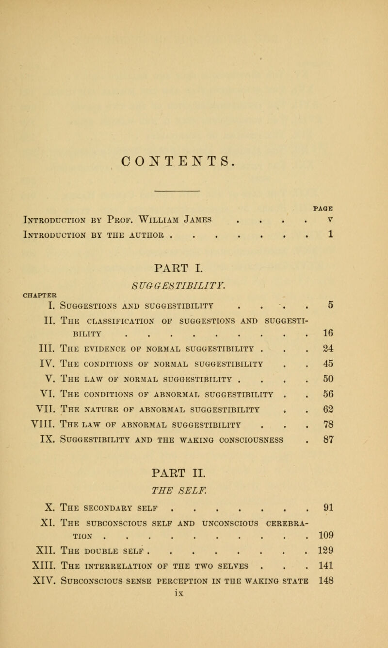 CONTENTS. Introduction by Prof. William James Introduction by the author . PAGE V PART I. S TIG GES TIBILITF. CHAPTER I. Suggestions and suggestibility II. The classification of suggestions and suggest! BILITY III. The evidence of normal suggestibility . IV. The conditions of normal suggestibility V. The law of normal suggestibility . VI. The conditions of abnormal suggestibility . VII. The nature of abnormal suggestibility VIII. The law of abnormal suggestibility IX. Suggestibility and the waking consciousness 16 24 45 50 56 62 78 87 PAET II. THE SELF. X. The secondary self 91 XL The subconscious self and unconscious cerebra- tion 109 XII. The double self 129 XIII. The interrelation of the two selves . . . 141 XIV. Subconscious sense perception in the waking state 148