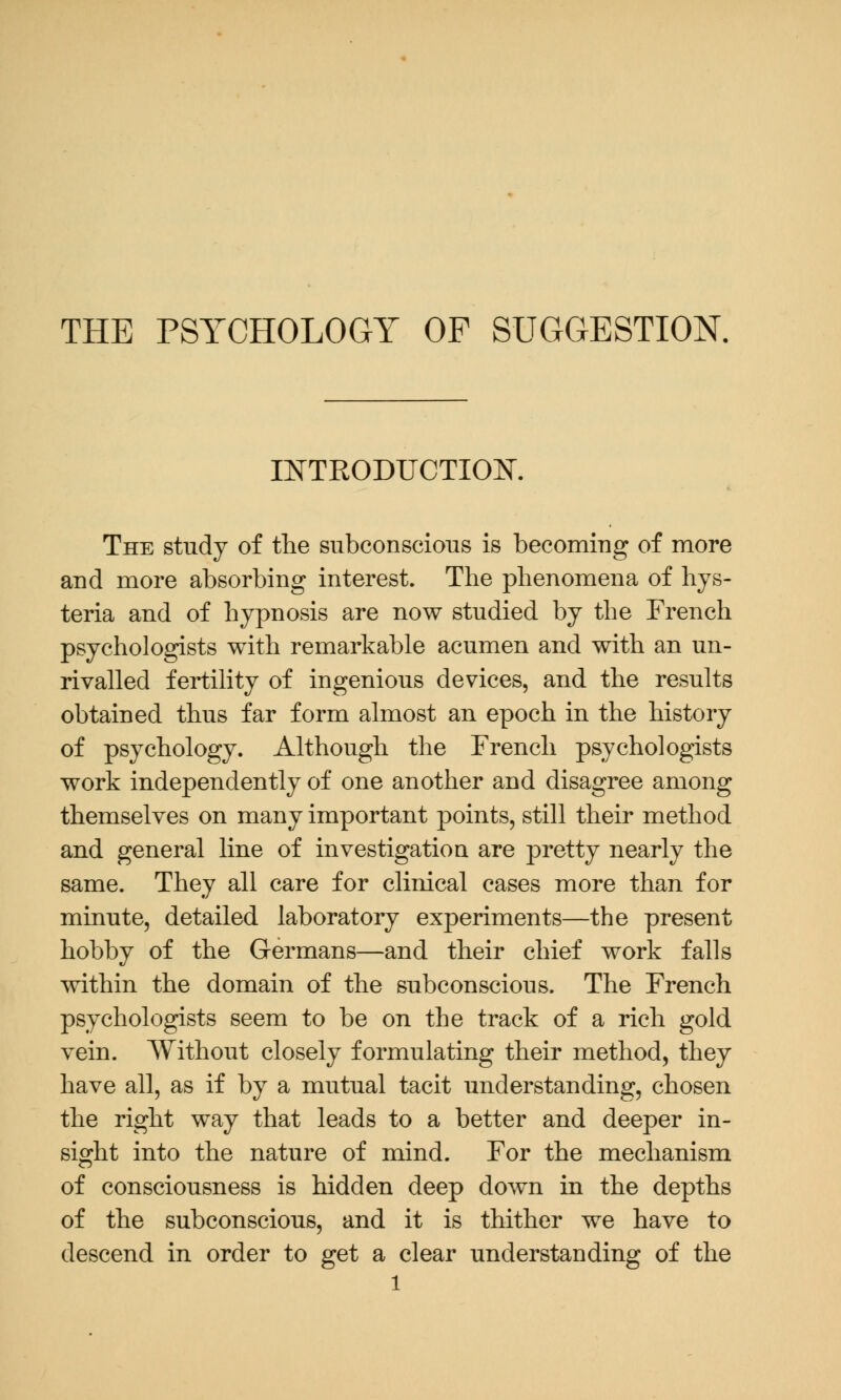 INTRODUCTION. The study of the subconscious is becoming of more and more absorbing interest. The phenomena of hys- teria and of hypnosis are now studied by the French psychologists with remarkable acumen and with an un- rivalled fertility of ingenious devices, and the results obtained thus far form almost an epoch in the history of psychology. Although the French psychologists work independently of one another and disagree among themselves on many important points, still their method and general line of investigation are pretty nearly the same. They all care for clinical cases more than for minute, detailed laboratory experiments—the present hobby of the Germans—and their chief work falls within the domain of the subconscious. The French psychologists seem to be on the track of a rich gold vein. Without closely formulating their method, they have all, as if by a mutual tacit understanding, chosen the right way that leads to a better and deeper in- sight into the nature of mind. For the mechanism of consciousness is hidden deep down in the depths of the subconscious, and it is thither we have to descend in order to get a clear understanding of the