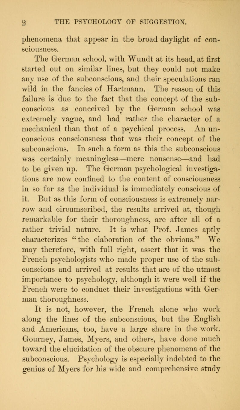 phenomena that appear in the broad daylight of con- sciousness. The German school, with Wundt at its head, at first started out on similar lines, but they could not make any use of the subconscious, and their speculations ran wild in the fancies of Hartmann. The reason of this failure is due to the fact that the concept of the sub- conscious as conceived by the German school was extremely vague, and had rather the character of a mechanical than that of a psychical process. An un- conscious consciousness that was their concept of the subconscious. In such a form as this the subconscious was certainly meaningless—mere nonsense—and had to be given up. The German psychological investiga- tions are now confined to the content of consciousness in so far as the individual is immediately conscious of it. But as this form of consciousness is extremely nar- row and circumscribed, the results arrived at, though remarkable for their thoroughness, are after all of a rather trivial nature. It is what Prof. James aptly characterizes the elaboration of the obvious. We may therefore, with full right, assert that it was the French psychologists who made proper use of the sub- conscious and arrived at results that are of the utmost importance to psychology, although it were well if the French were to conduct their investigations with Ger- man thoroughness. It is not, however, the French alone who work along the lines of the subconscious, but the English and Americans, too, have a large share in the work. Gourney, James, Myers, and others, have done much toward the elucidation of the obscure phenomena of the subconscious. Psychology is especially indebted to the genius of Myers for his wide and comprehensive study