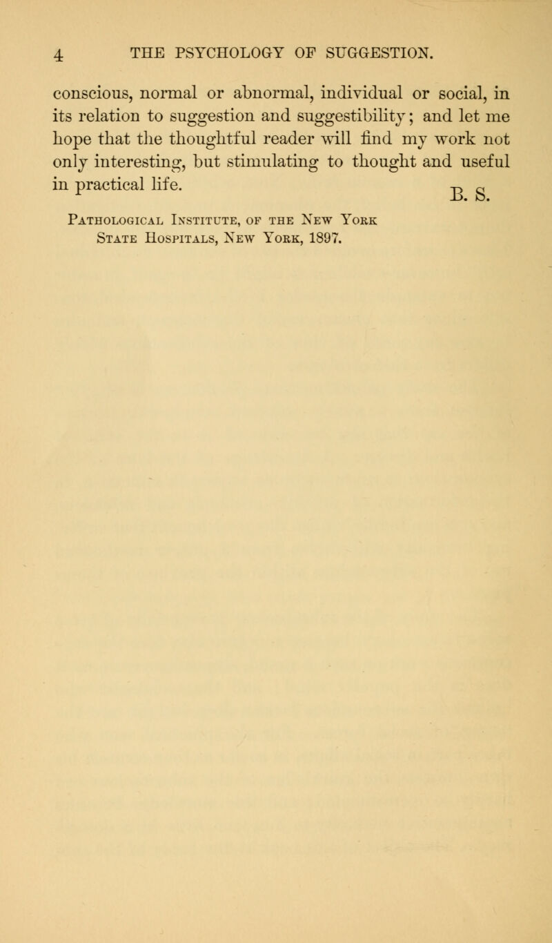 conscious, normal or abnormal, individual or social, in its relation to suggestion and suggestibility; and let me hope that the thoughtful reader will find my work not only interesting, but stimulating to thought and useful in practical life. ^ ~ Pathological Institute, of the New York State Hospitals, New York, 1897.