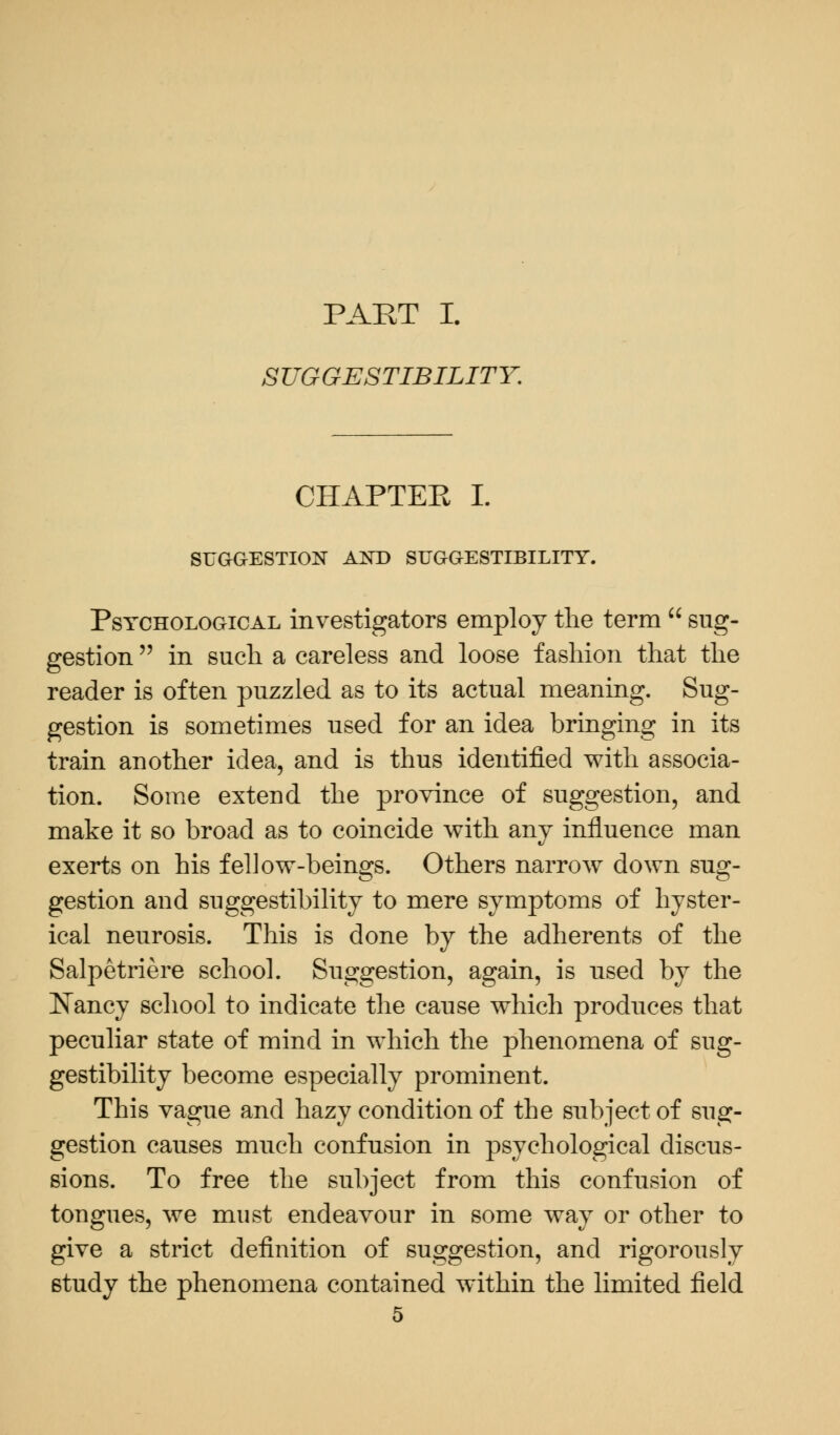 PART I. SUGGESTIBILITY. CHAPTEE I. SUGGESTION AKD SUGGESTIBILITY. Psychological investigators employ the term  sug- gestion  in such a careless and loose fashion that the reader is often puzzled as to its actual meaning. Sug- gestion is sometimes used for an idea bringing in its train another idea, and is thus identified with associa- tion. Some extend the province of suggestion, and make it so broad as to coincide with any influence man exerts on his fellow-beings. Others narrow down sug- gestion and suggestibility to mere symptoms of hyster- ical neurosis. This is done by the adherents of the Salpetriere school. Suggestion, again, is used by the Nancy school to indicate the cause which produces that peculiar state of mind in which the phenomena of sug- gestibility become especially prominent. This vague and hazy condition of the subject of sug- gestion causes much confusion in psychological discus- sions. To free the subject from this confusion of tongues, we must endeavour in some way or other to give a strict definition of suggestion, and rigorously 6tudy the phenomena contained within the limited field