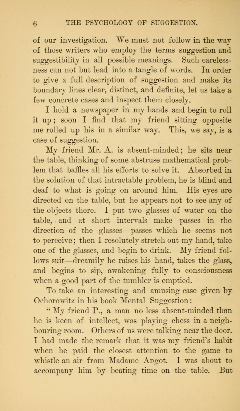 of our investigation. ^Ve must not follow in the way of those writers who employ the terms suggestion and suggestibility in all possible meanings. Such careless- ness can not but lead into a tangle of words. In order to give a full description of suggestion and make its boundary lines clear, distinct, and definite, let us take a few concrete cases and inspect them closely. I hold a newspaper in my hands and begin to roll it up ; soon I find that my friend sitting opposite me rolled up his in a similar way. This, we say, is a case of suggestion. My friend Mr. A. is absent-minded; he sits near the table, thinking of some abstruse mathematical prob- lem that baffles all his eiforts to solve it. Absorbed in the solution of that intractable problem, he is blind and deaf to what is going on around him. His eyes are directed on the table, but he appears not to see any of the objects there. I put two glasses of water on the table, and at short intervals make passes in the direction of the glasses—passes which he seems not to perceive; then I resolutely stretch out my hand, take one of the glasses, and begin to drink. My friend fol- lows suit—dreamily he raises his hand, takes the glass, and begins to sip, awakening fully to consciousness when a good part of the tumbler is emptied. To take an interesting and amusing case given by Ochorowitz in his book Mental Suggestion:  My friend P., a man no less absent-minded than he is keen of intellect, was playing chess in a neigh- bouring room. Others of us were talking near the door. I had made the remark that it was my friend's habit when he paid the closest attention to the game to whistle an air from Madame Angot. I was about to accompany him by beating time on the table. But