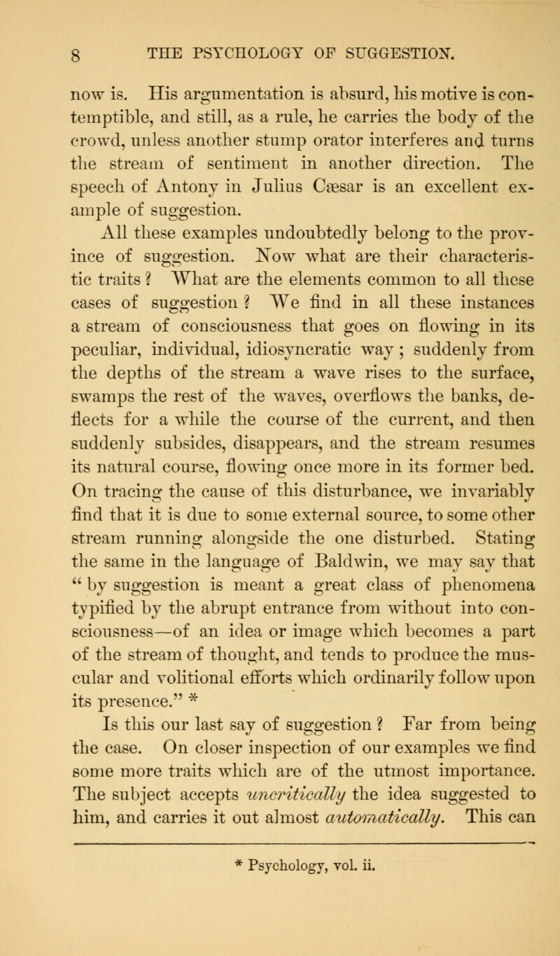 now is. His argumentation is absurd, his motive is con* temptible, and still, as a rule, he carries the body of the crowd, unless another stump orator interferes and turns the stream of sentiment in another direction. The speech of Antony in Julius Caesar is an excellent ex- ample of suggestion. All these examples undoubtedly belong to the prov- ince of suggestion. Now what are their characteris- tic traits ? What are the elements common to all these cases of suggestion ? We find in all these instances a stream of consciousness that goes on flowing in its peculiar, individual, idiosyncratic way; suddenly from the depths of the stream a wave rises to the surface, swamps the rest of the waves, overflows the banks, de- flects for a while the course of the current, and then suddenly subsides, disappears, and the stream resumes its natural course, flowing once more in its former bed. On tracing the cause of this disturbance, we invariably find that it is due to some external source, to some other stream running alongside the one disturbed. Stating the same in the language of Baldwin, we may say that  by suggestion is meant a great class of phenomena typified by the abrupt entrance from without into con- sciousness—of an idea or image which becomes a part of the stream of thought, and tends to produce the mus- cular and volitional efforts which ordinarily follow upon its presence. * Is this our last say of suggestion ? Far from being the case. On closer inspection of our examples we find some more traits which are of the utmost importance. The subject accepts uncritically the idea suggested to him, and carries it out almost automatically. This can * Psychology, vol. ii.