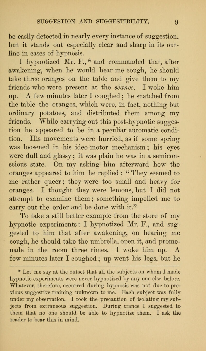 be easily detected in nearly every instance of suggestion, but it stands out especially clear and sharp in its out- line in cases of hypnosis. I hypnotized Mr. F., * and commanded that, after awakening, when he would hear me cough, he should take three oranges on the table and give them to my friends who were present at the seance. I woke him up. A few minutes later I coughed ; he snatched from the table the oranges, which were, in fact, nothing but ordinary potatoes, and distributed them among my friends. While carrying out this post-hypnotic sugges- tion he appeared to be in a peculiar automatic condi- tion. His movements were hurried, as if some spring was loosened in his ideo-motor mechanism; his eyes were dull and glassy; it was plain he was in a semicon- scious state. On my asking him afterward how the oranges appeared to him he replied:  They seemed to me rather queer; they were too small and heavy for oranges. I thought they were lemons, but I did not attempt to examine them; something impelled me to carry out the order and be done with it. To take a still better example from the store of my hypnotic experiments: I hypnotized Mr. F., and sug- gested to him that after awakening, on hearing me cough, he should take the umbrella, open it, and prome- nade in the room three times. I woke him up. A few minutes later I coughed; up went his legs, but he * Let me say at the outset that all the subjects on whom I made hypnotic experiments were never hypnotized by any one else before. Whatever, therefore, occurred during hypnosis was not due to pre- vious suggestive training unknown to me. Each subject was fully under my observation. I took the precaution of isolating my sub- jects from extraneous suggestion. During trance I suggested to them that no one should be able to hypnotize them. I ask the reader to bear this in mind.