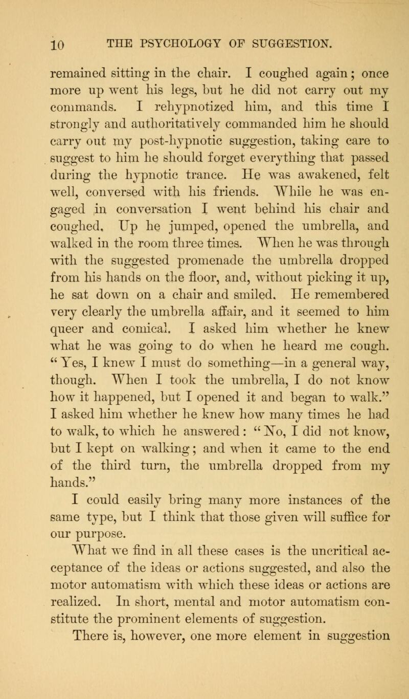 remained sitting in the chair. I coughed again ; once more up went his legs, but he did not carry out my commands. I rehypnotized him, and this time I strongly and authoritatively commanded him he should carry out my post-hypnotic suggestion, taking care to suggest to him he should forget everything that passed during the hypnotic trance. He was awakened, felt well, conversed with his friends. While he was en- gaged in conversation I went behind his chair and coughed. Up he jumped, opened the umbrella, and walked in the room three times. When he was through with the suggested promenade the umbrella dropped from his hands on the floor, and, without picking it up, he sat down on a chair and smiled. He remembered very clearly the umbrella affair, and it seemed to him queer and comical. I asked him whether he knew what he was going to do when he heard me cough. Yes, I knew I must do something—in a general way, though. When I took the umbrella, I do not know how it happened, but I opened it and began to walk. I asked him whether he knew how many times he had to walk, to which he answered :  No, I did not know, but I kept on walking; and when it came to the end of the third turn, the umbrella dropped from my hands. I could easily bring many more instances of the same type, but I think that those given will suffice for our purpose. What we find in all these cases is the uncritical ac- ceptance of the ideas or actions suggested, and also the motor automatism with which these ideas or actions are realized. In short, mental and motor automatism con- stitute the prominent elements of suggestion. There is, however, one more element in suggestion