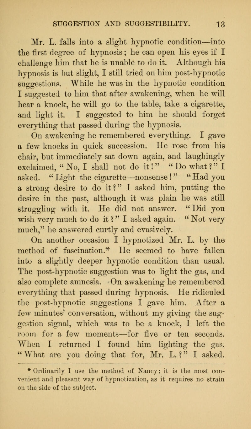 Mr. L. falls into a slight hypnotic condition—into the first degree of hypnosis; he can open his eyes if I challenge him that he is unable to do it. Although his hypnosis is but slight, I still tried on him post-hypnotic suggestions. While he was in the hypnotic condition I suggested to him that after awakening, when he will hear a knock, he will go to the table, take a cigarette, and light it. I suggested to him he should forget everything that passed during the hypnosis. On awakening he remembered everything. I gave a few knocks in quick succession. He rose from his chair, but immediately sat down again, and laughingly exclaimed,  No, I shall not do it!   Do what ? I asked.  Light the cigarette—nonsense !   Had you a strong desire to do it? I asked him, putting the desire in the past, although it was plain he was still struggling with it. He did not answer. Did you wish very much to do it ? I asked again.  Not very much, he answered curtly and evasively. On another occasion I hypnotized Mr. L. by the method of fascination.* He seemed to have fallen into a slightly deeper hypnotic condition than usual. The post-hypnotic suggestion was to light the gas, and also complete amnesia. On awakening he remembered everything that passed during hypnosis. He ridiculed the post-hypnotic suggestions I gave him. After a few minutes' conversation, without my giving the sug- gestion signal, which was to be a knock, I left the room for a few moments—for five or ten seconds. When I returned I found him lighting the gas.  What are you doing that for, Mr. L. ? I asked. * Ordinarily I use the method of Nancy; it is the most con- venient and pleasant way of hypnotization, as it requires no strain on the side of the subject.