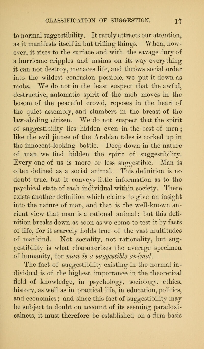 to normal suggestibility. It rarely attracts our attention, as it manifests itself in but trifling things. When, how- ever, it rises to the surface and with the savage fury of a hurricane cripples and maims on its way everything it can not destroy, menaces life, and throws social order into the wildest confusion possible, we put it down as mobs. We do not in the least suspect that the awful, destructive, automatic spirit of the mob moves in the bosom of the peaceful crowd, reposes in the heart of the quiet assembly, and slumbers in the breast of the law-abiding citizen. We do not suspect that the spirit of suggestibility lies hidden even in the best of men; like the evil jinnee of the Arabian tales is corked up in the innocent-looking bottle. Deep down in the nature of man we find hidden the spirit of suggestibility. Every one of us is more or less suggestible. Man is often defined as a social animal. This definition is no doubt true, but it conveys little information as to the psychical state of each individual within society. There exists another definition which claims to give an insight into the nature of man, and that is the well-known an- cient view that man is a rational animal; but this defi- nition breaks down as soon as we come to test it by facts of life, for it scarcely holds true of the vast multitudes of mankind. Not sociality, not rationality, but sug- gestibility is what characterizes the average specimen of humanity, for man is a suggestible animal. The fact of suggestibility existing in the normal in- dividual is of the highest importance in the theoretical field of knowledge, in psychology, sociology, ethics, history, as well as in practical life, in education, politics, and economics ; and since this fact of suggestibility may be subject to doubt on account of its seeming paradoxi- calness, it must therefore be established on a firm basis