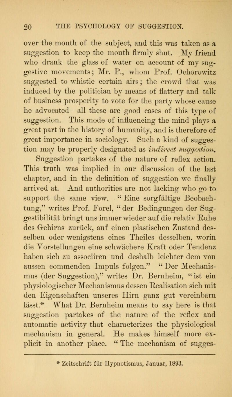 over the mouth of the subject, and this was taken as a suggestion to keep the mouth firmly shut. My friend who drank the glass of water on account of my sug- gestive movements; Mr. P., whom Prof. Ochorowitz suggested to whistle certain airs; the crowd that was induced by the politician by means of flattery and talk of business prosperity to vote for the party whose cause he advocated—all these are good cases of this type of suggestion. This mode of influencing the mind plays a great part in the history of humanity, and is therefore of great importance in sociology. Such a kind of sugges- tion may be properly designated as indirect suggestion. Suggestion partakes of the nature of reflex action. This truth was implied in our discussion of the last chapter, and in the definition of suggestion we finally arrived at. And authorities are not lacking who go to support the same view.  Eine sorgfaltige Beobach- tung, writes Prof. Forel,  der Bedingungen der Sug- gestibilitat bringt uns immer wieder auf die relativ Ruhe des Grehirns zuriick, auf einen plastischen Zustand des- selben oder wenigstens eines Theiles desselben, worin die Vorstellungen eine schwachere Kraft oder Tendenz haben sich zu associiren und deshalb leichter dem von aussen commenden Impuls folgen.  Der Mechanis- mus (der Suggestion), writes Dr. Bernheim, ist ein physiologischer Mechanismus dessen Realisation sich mit den Eigenschaften unseres Hirn ganz gut vereinbarn lasst.* What Dr. Bernheim means to say here is that suggestion partakes of the nature of the reflex and automatic activity that characterizes the physiological mechanism in general. He makes himself more ex- plicit in another place.  The mechanism of sugges- * Zeitschrift fur Hypnotismus, Januar, 1893.