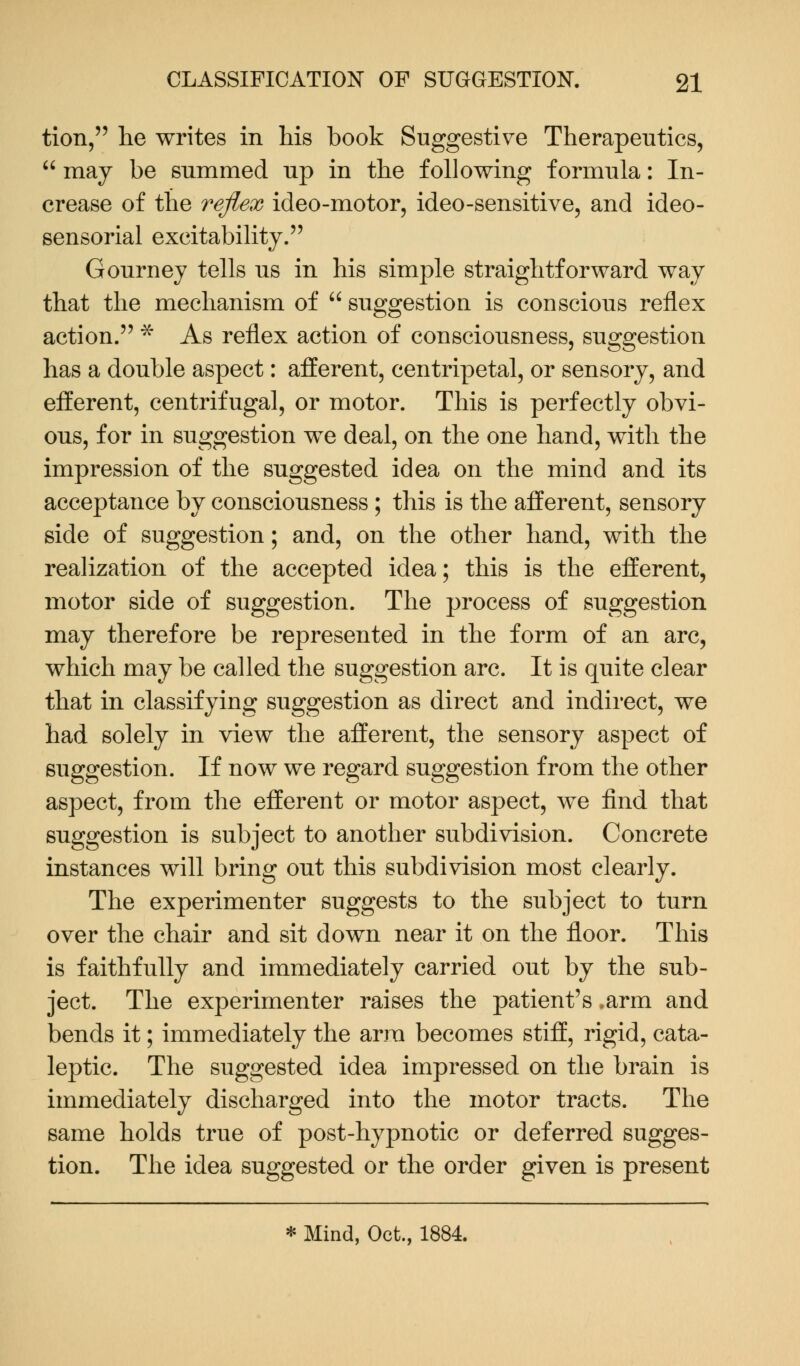 tion, lie writes in his book Suggestive Therapeutics,  may be summed up in the following formula: In- crease of the reflex ideo-motor, ideo-sensitive, and ideo- sensorial excitability. Gourney tells us in his simple straightforward way that the mechanism of  suggestion is conscious reflex action. * As reflex action of consciousness, suggestion has a double aspect: afferent, centripetal, or sensory, and efferent, centrifugal, or motor. This is perfectly obvi- ous, for in suggestion we deal, on the one hand, with the impression of the suggested idea on the mind and its acceptance by consciousness ; this is the afferent, sensory side of suggestion; and, on the other hand, with the realization of the accepted idea; this is the efferent, motor side of suggestion. The process of suggestion may therefore be represented in the form of an arc, which may be called the suggestion arc. It is quite clear that in classifying suggestion as direct and indirect, we had solely in view the afferent, the sensory aspect of suggestion. If now we regard suggestion from the other aspect, from the efferent or motor aspect, we find that suggestion is subject to another subdivision. Concrete instances will bring out this subdivision most clearly. The experimenter suggests to the subject to turn over the chair and sit down near it on the floor. This is faithfully and immediately carried out by the sub- ject. The experimenter raises the patient's .arm and bends it; immediately the arra becomes stiff, rigid, cata- leptic. The suggested idea impressed on the brain is immediately discharged into the motor tracts. The same holds true of post-hypnotic or deferred sugges- tion. The idea suggested or the order given is present * Mind, Oct., 1884.