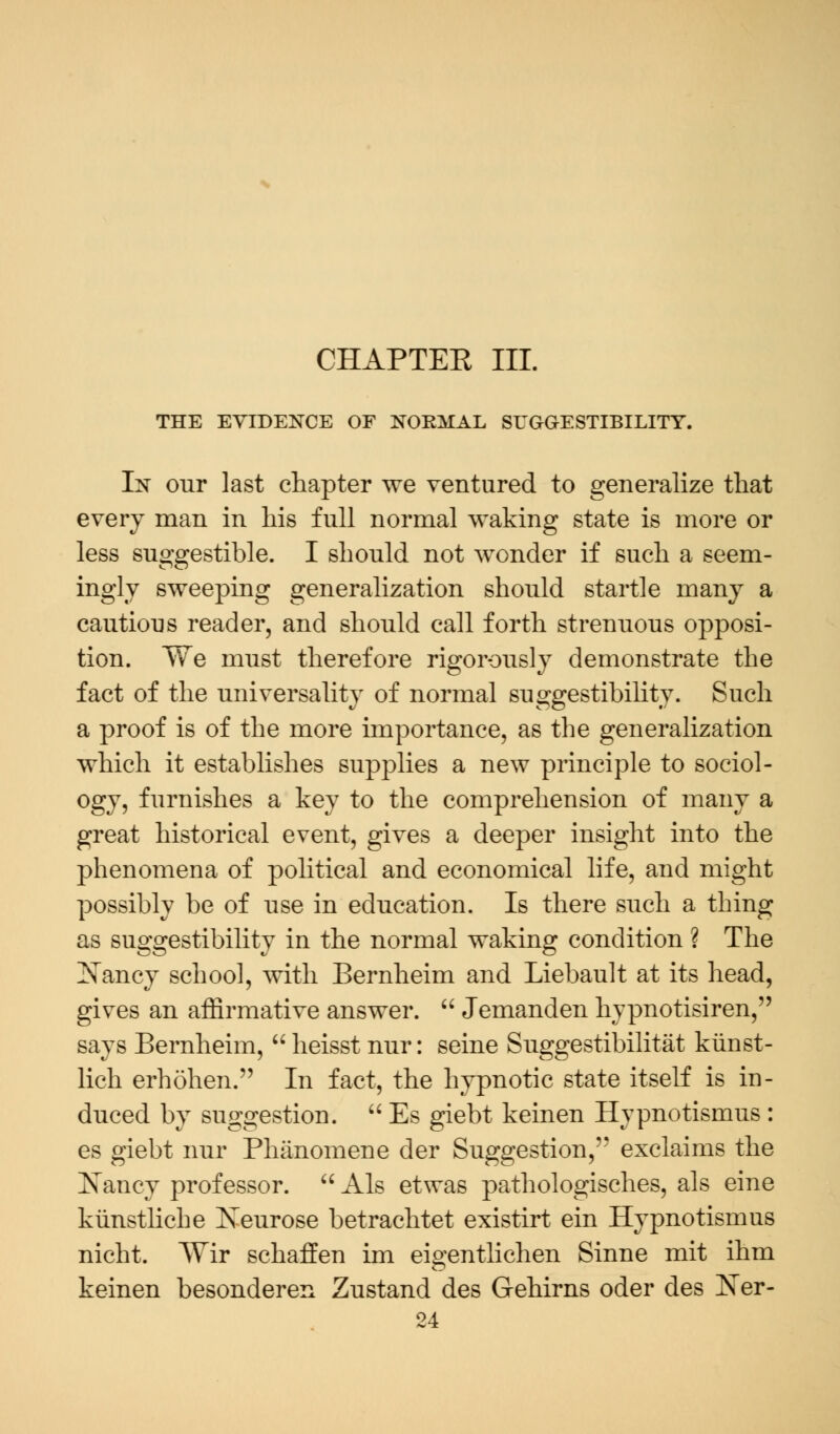 CHAPTER III. THE EVIDENCE OF NORMAL SUGGESTIBILITY. In our last chapter we ventured to generalize that every man in his full normal waking state is more or less suggestible. I should not wonder if such a seem- ingly sweeping generalization should startle many a cautious reader, and should call forth strenuous opposi- tion. We must therefore rigorously demonstrate the fact of the universality of normal suggestibility. Such a proof is of the more importance, as the generalization which it establishes supplies a new principle to sociol- ogy, furnishes a key to the comprehension of many a great historical event, gives a deeper insight into the phenomena of political and economical life, and might possibly be of use in education. Is there such a thing as suggestibility in the normal waking condition ? The Nancy school, with Bernheim and Liebault at its head, gives an affirmative answer.  Jemanden hypnotisiren, says Bernheim,  heisst nur: seine Suggestibility kunst- lich erhohen. In fact, the hypnotic state itself is in- duced by suggestion.  Es giebt keinen Hypnotismus : es giebt nur Phanomene der Suggestion, exclaims the Nancy professor.  Als etwas pathologisches, als eine kunstliche Iveurose betrachtet existirt ein Hypnotismus nicht. AVir schaffen im eigentlichen Sinne mit ihm keinen besonderen Zustand des Gehirns oder des Ner-