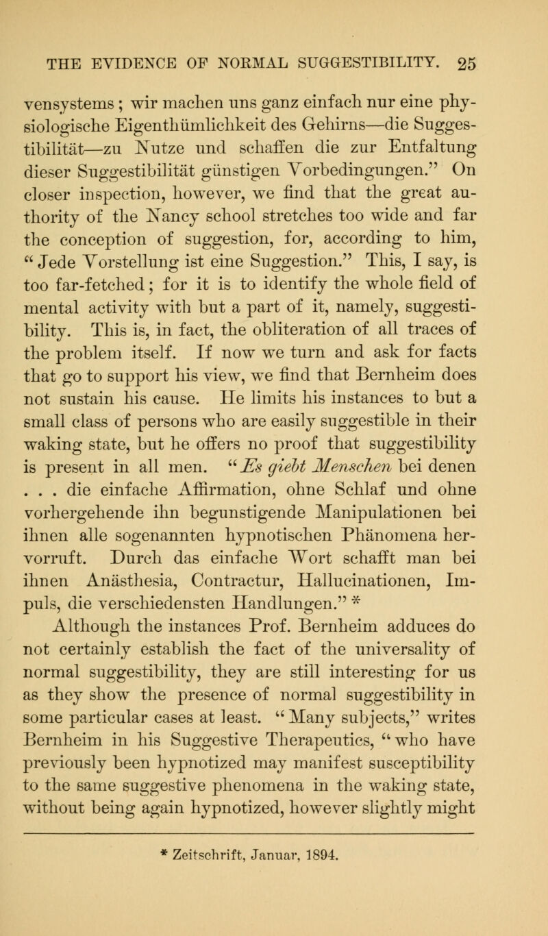 vensystems ; wir machen uns ganz einfach nur eine phy- siologische Eigenthiimlichkeit des Gehirns—die Sugges- tibility—zu Nutze und schaffen die zur Entfaltung dieser Suggestibility giinstigen Vorbedingungen. On closer inspection, however, we find that the great au- thority of the Nancy school stretches too wide and far the conception of suggestion, for, according to him,  Jede Vorstellung ist eine Suggestion. This, I say, is too far-fetched; for it is to identify the whole field of mental activity with but a part of it, namely, suggesti- bility. This is, in fact, the obliteration of all traces of the problem itself. If now we turn and ask for facts that go to support his view, we find that Bernheim does not sustain his cause. He limits his instances to but a small class of persons who are easily suggestible in their waking state, but he offers no proof that suggestibility is present in all men. u Es giebt Menschen bei denen . . . die einfache Affirmation, ohne Schlaf und ohne vorhergehende ihn begunstigende Manipulationen bei ihnen alle sogenannten hypnotischen Phenomena her- vorruft. Durch das einfache Wort schafft man bei ihnen Anasthesia, Contractur, Hallucinationen, Im- puls, die verschiedensten Handlungen. * Although the instances Prof. Bernheim adduces do not certainly establish the fact of the universality of normal suggestibility, they are still interesting for us as they show the presence of normal suggestibility in some particular cases at least. u Many subjects, writes Bernheim in his Suggestive Therapeutics, who have previously been hypnotized may manifest susceptibility to the same suggestive phenomena in the waking state, without being again hypnotized, however slightly might * Zeitschrift, Jarmar, 1894.