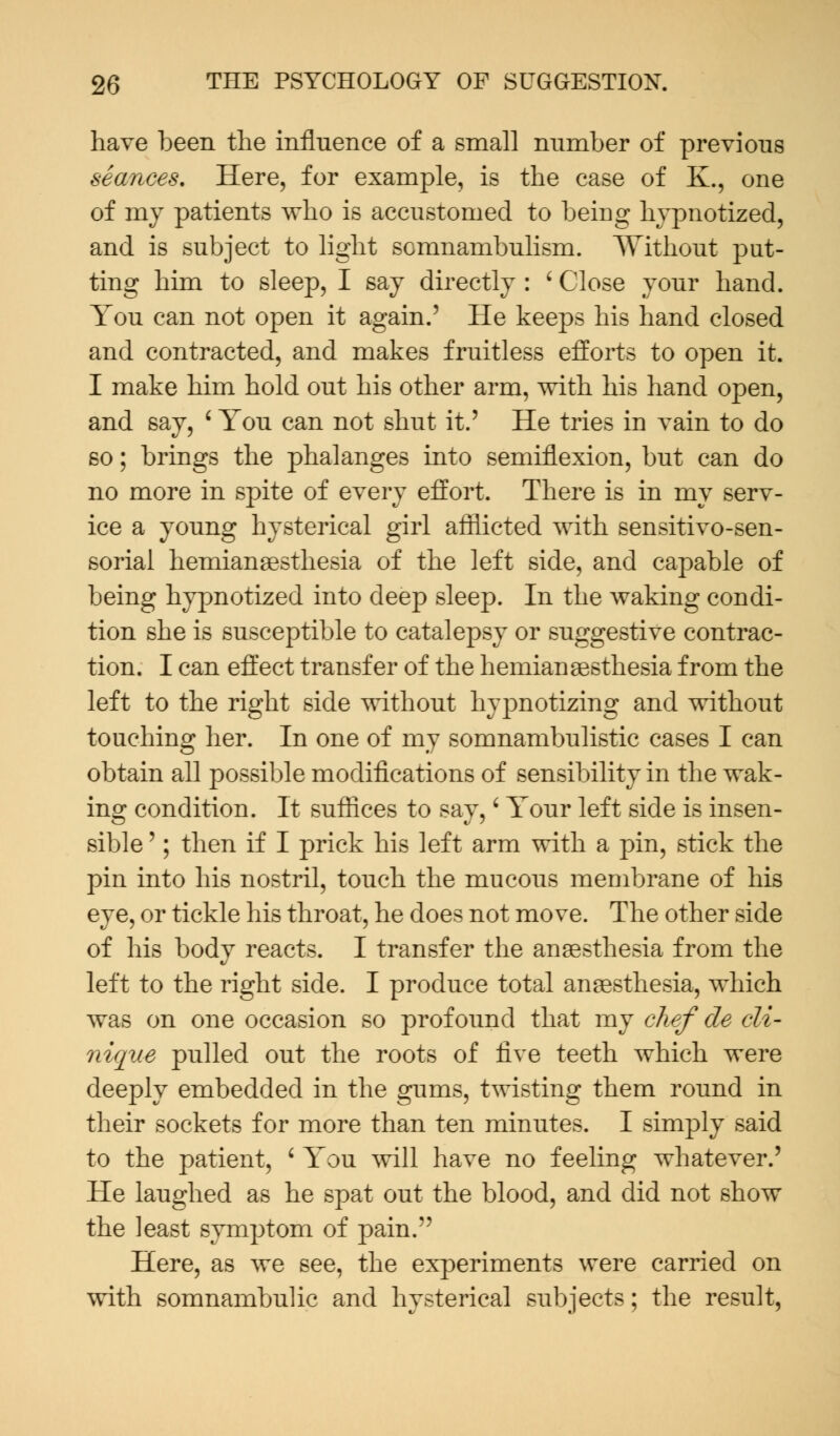 have been the influence of a small number of previous seances. Here, for example, is the case of K., one of my patients who is accustomed to being hypnotized, and is subject to light somnambulism. Without put- ting him to sleep, I say directly : ' Close your hand. You can not open it again.' He keeps his hand closed and contracted, and makes fruitless efforts to open it. I make him hold out his other arm, with his hand open, and say, ' You can not shut it.' He tries in vain to do so; brings the phalanges into semiflexion, but can do no more in spite of every effort. There is in my serv- ice a young hysterical girl afflicted with sensitivo-sen- sorial hemianesthesia of the left side, and capable of being hypnotized into deep sleep. In the waking condi- tion she is susceptible to catalepsy or suggestive contrac- tion. I can effect transfer of the hemianesthesia from the left to the right side without hypnotizing and without touching her. In one of my somnambulistic cases I can obtain all possible modifications of sensibility in the wak- ing condition. It suffices to say,' Your left side is insen- sible '; then if I prick his left arm with a pin, stick the pin into his nostril, touch the mucous membrane of his eye, or tickle his throat, he does not move. The other side of his body reacts. I transfer the anaesthesia from the left to the right side. I produce total anaesthesia, which was on one occasion so profound that my chef de cli- nique pulled out the roots of five teeth which were deeply embedded in the gums, twisting them round in their sockets for more than ten minutes. I simply said to the patient, ' You will have no feeling whatever.' He laughed as he spat out the blood, and did not show the least symptom of pain. Here, as we see, the experiments were carried on with somnambulic and hysterical subjects; the result,