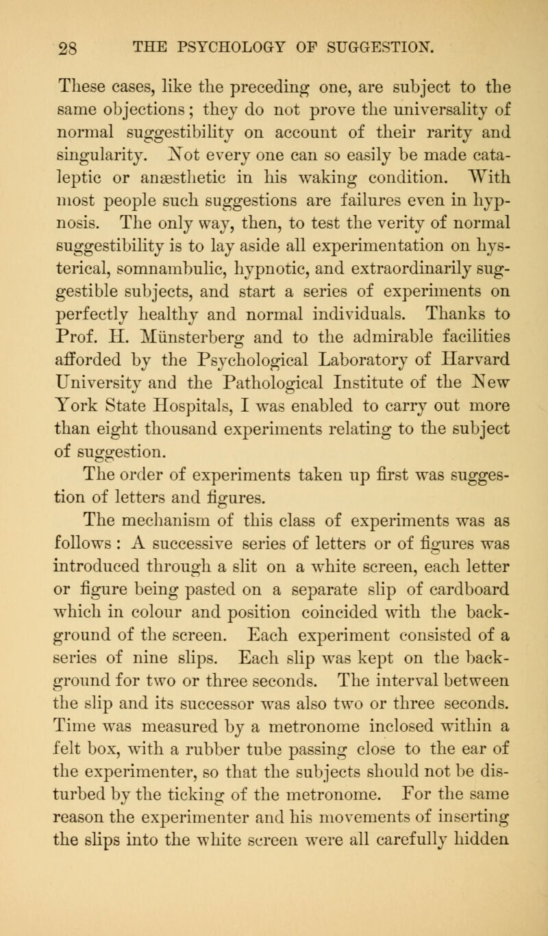 These cases, like the preceding one, are subject to the same objections; they do not prove the universality of normal suggestibility on account of their rarity and singularity. Not every one can so easily be made cata- leptic or anaesthetic in his waking condition. AYith most people such suggestions are failures even in hyp- nosis. The only way, then, to test the verity of normal suggestibility is to lay aside all experimentation on hys- terical, somnambulic, hypnotic, and extraordinarily sug- gestible subjects, and start a series of experiments on perfectly healthy and normal individuals. Thanks to Prof. H. Miinsterberg and to the admirable facilities afforded by the Psychological Laboratory of Harvard University and the Pathological Institute of the New York State Hospitals, I was enabled to carry out more than eight thousand experiments relating to the subject of suggestion. The order of experiments taken up first was sugges- tion of letters and figures. The mechanism of this class of experiments was as follows : A successive series of letters or of figures was introduced through a slit on a white screen, each letter or figure being pasted on a separate slip of cardboard which in colour and position coincided with the back- ground of the screen. Each experiment consisted of a series of nine slips. Each slip was kept on the back- ground for two or three seconds. The interval between the slip and its successor was also two or three seconds. Time was measured by a metronome inclosed within a felt box, with a rubber tube passing close to the ear of the experimenter, so that the subjects should not be dis- turbed by the ticking of the metronome. For the same reason the experimenter and his movements of inserting the slips into the white screen were all carefully hidden