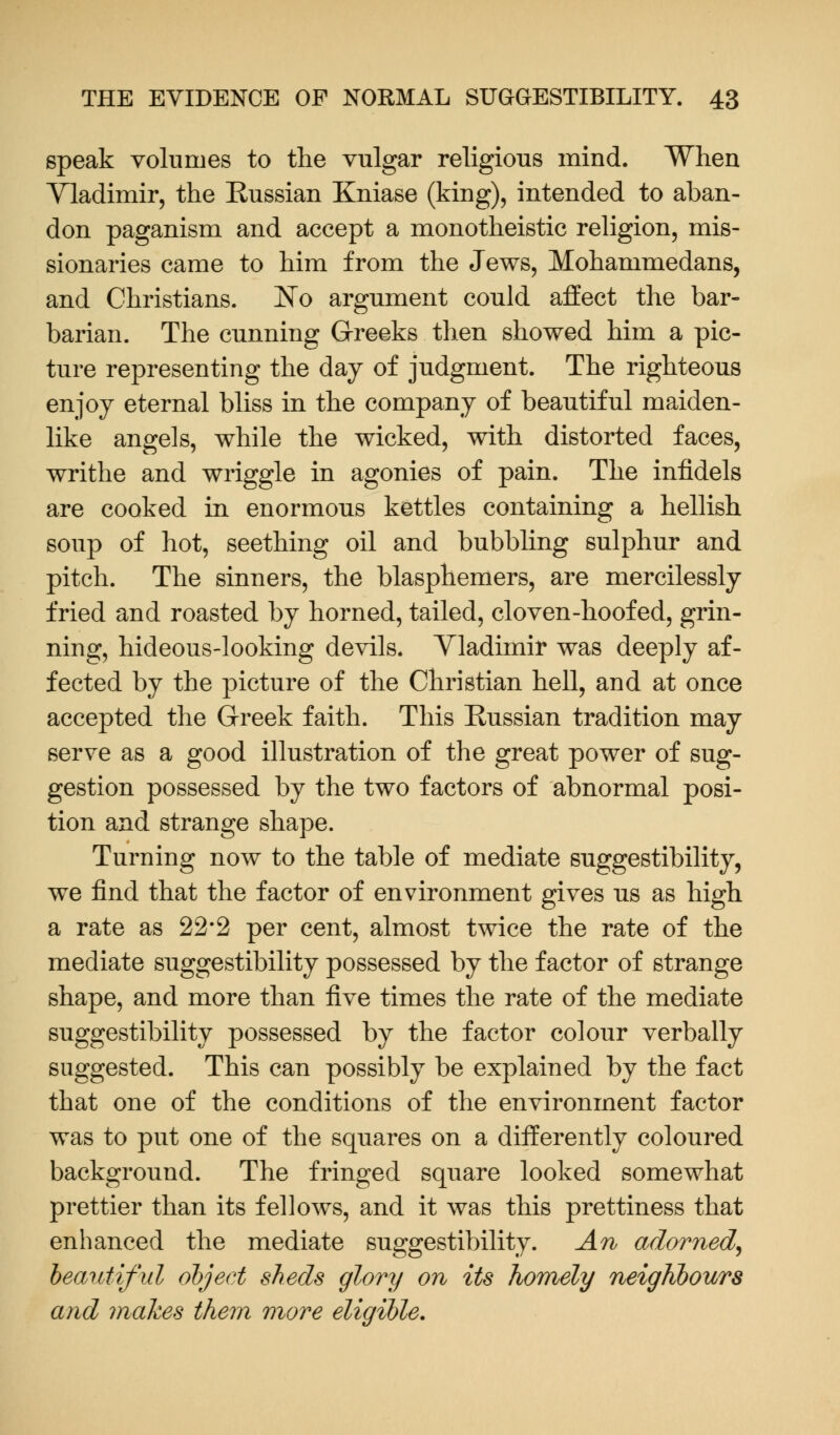 speak volumes to the vulgar religious mind. When Vladimir, the Russian Kniase (king), intended to aban- don paganism and accept a monotheistic religion, mis- sionaries came to him from the Jews, Mohammedans, and Christians. No argument could affect the bar- barian. The cunning Greeks then showed him a pic- ture representing the day of judgment. The righteous enjoy eternal bliss in the company of beautiful maiden- like angels, while the wicked, with distorted faces, writhe and wriggle in agonies of pain. The infidels are cooked in enormous kettles containing a hellish soup of hot, seething oil and bubbling sulphur and pitch. The sinners, the blasphemers, are mercilessly fried and roasted by horned, tailed, cloven-hoofed, grin- ning, hideous-looking devils. Vladimir was deeply af- fected by the picture of the Christian hell, and at once accepted the Greek faith. This Russian tradition may serve as a good illustration of the great power of sug- gestion possessed by the two factors of abnormal posi- tion and strange shape. Turning now to the table of mediate suggestibility, we find that the factor of environment gives us as high a rate as 22*2 per cent, almost twice the rate of the mediate suggestibility possessed by the factor of strange shape, and more than five times the rate of the mediate suggestibility possessed by the factor colour verbally suggested. This can possibly be explained by the fact that one of the conditions of the environment factor was to put one of the squares on a differently coloured background. The fringed square looked somewhat prettier than its fellows, and it was this prettiness that enhanced the mediate suggestibility. An adorned, beautiful object sheds glory on its homely neighbours and makes them more eligible.