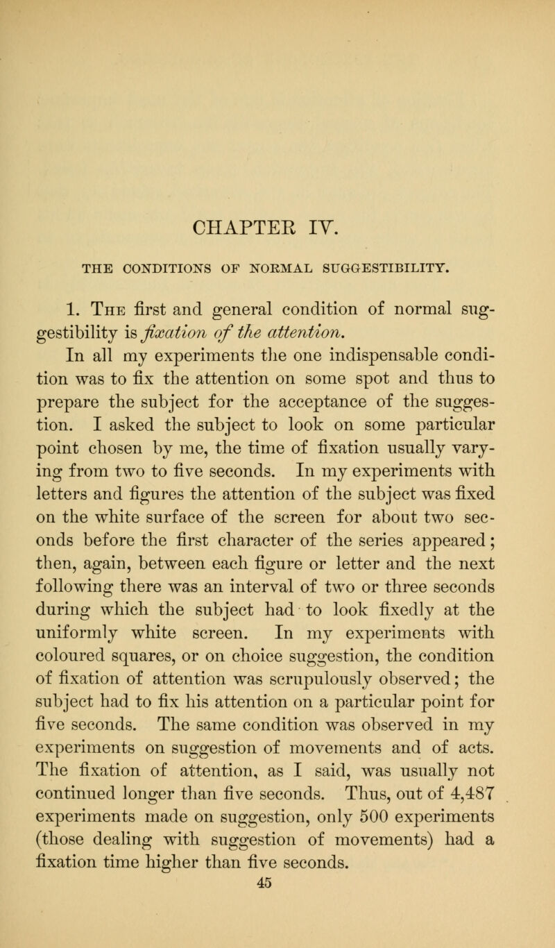 THE CONDITIONS OF NORMAL SUGGESTIBILITY. 1. The first and general condition of normal sug- gestibility is fixation of the attention. In all my experiments the one indispensable condi- tion was to fix the attention on some spot and thus to prepare the subject for the acceptance of the sugges- tion. I asked the subject to look on some particular point chosen by me, the time of fixation usually vary- ing from two to five seconds. In my experiments with letters and figures the attention of the subject was fixed on the white surface of the screen for about two sec- onds before the first character of the series appeared; then, again, between each figure or letter and the next following there was an interval of two or three seconds during which the subject had to look fixedly at the uniformly white screen. In my experiments with coloured squares, or on choice suggestion, the condition of fixation of attention was scrupulously observed; the subject had to fix his attention on a particular point for five seconds. The same condition was observed in my experiments on suggestion of movements and of acts. The fixation of attention, as I said, was usually not continued longer than five seconds. Thus, out of 4,487 experiments made on suggestion, only 500 experiments (those dealing with suggestion of movements) had a fixation time higher than five seconds.