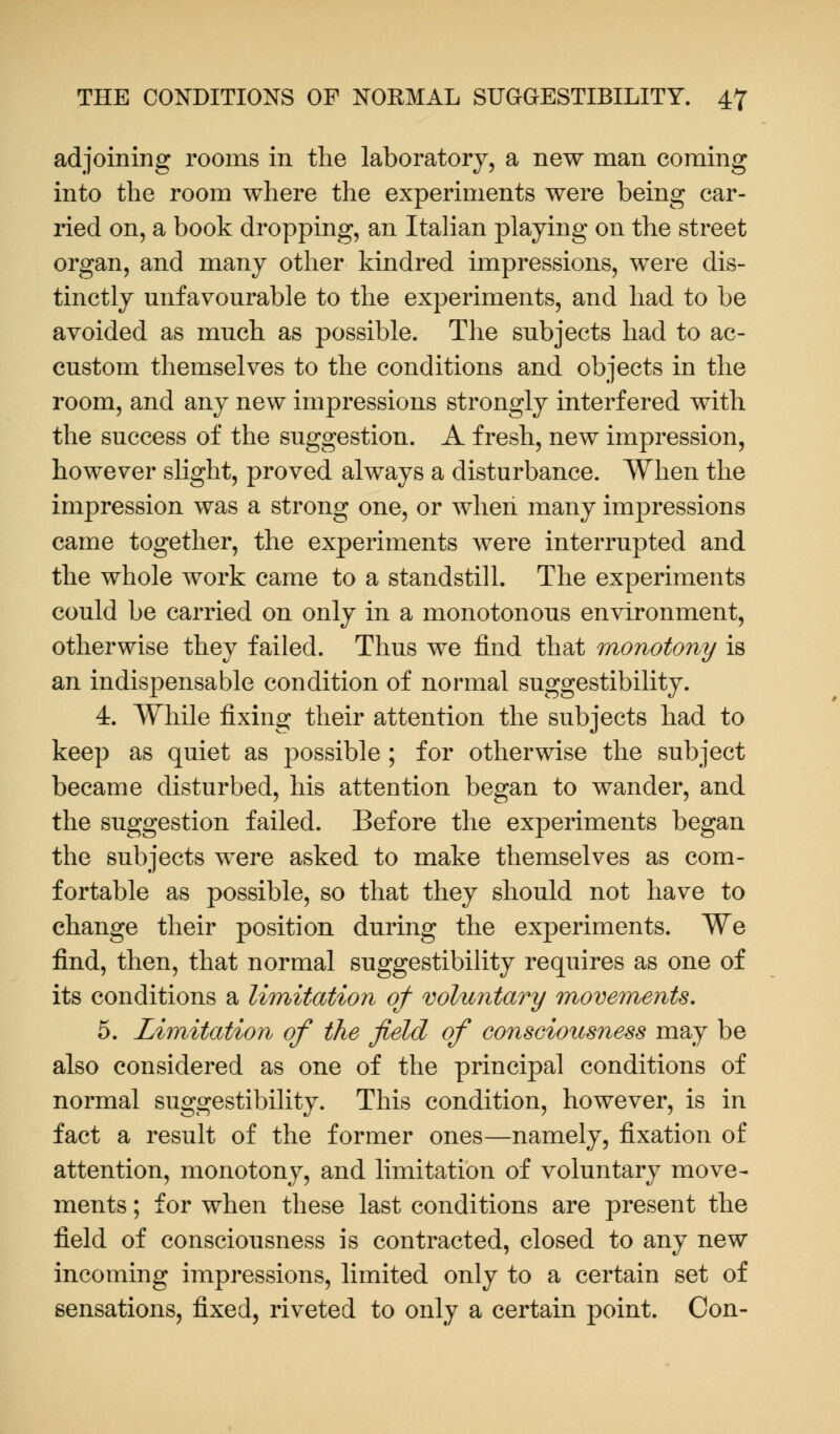 adjoining rooms in the laboratory, a new man coming into the room where the experiments were being car- ried on, a book dropping, an Italian playing on the street organ, and many other kindred impressions, were dis- tinctly unfavourable to the experiments, and had to be avoided as much as possible. The subjects had to ac- custom themselves to the conditions and objects in the room, and any new impressions strongly interfered with the success of the suggestion. A fresh, new impression, however slight, proved always a disturbance. When the impression was a strong one, or when many impressions came together, the experiments were interrupted and the whole work came to a standstill. The experiments could be carried on only in a monotonous environment, otherwise they failed. Thus we find that monotony is an indispensable condition of normal suggestibility. 4. While fixing their attention the subjects had to keep as quiet as possible ; for otherwise the subject became disturbed, his attention began to wander, and the suggestion failed. Before the experiments began the subjects were asked to make themselves as com- fortable as possible, so that they should not have to change their position during the experiments. We find, then, that normal suggestibility requires as one of its conditions a limitation of voluntary movements. 5. Limitation of the field of consciousness may be also considered as one of the principal conditions of normal suggestibility. This condition, however, is in fact a result of the former ones—namely, fixation of attention, monotony, and limitation of voluntary move- ments ; for when these last conditions are present the field of consciousness is contracted, closed to any new incoming impressions, limited only to a certain set of sensations, fixed, riveted to only a certain point. Con-