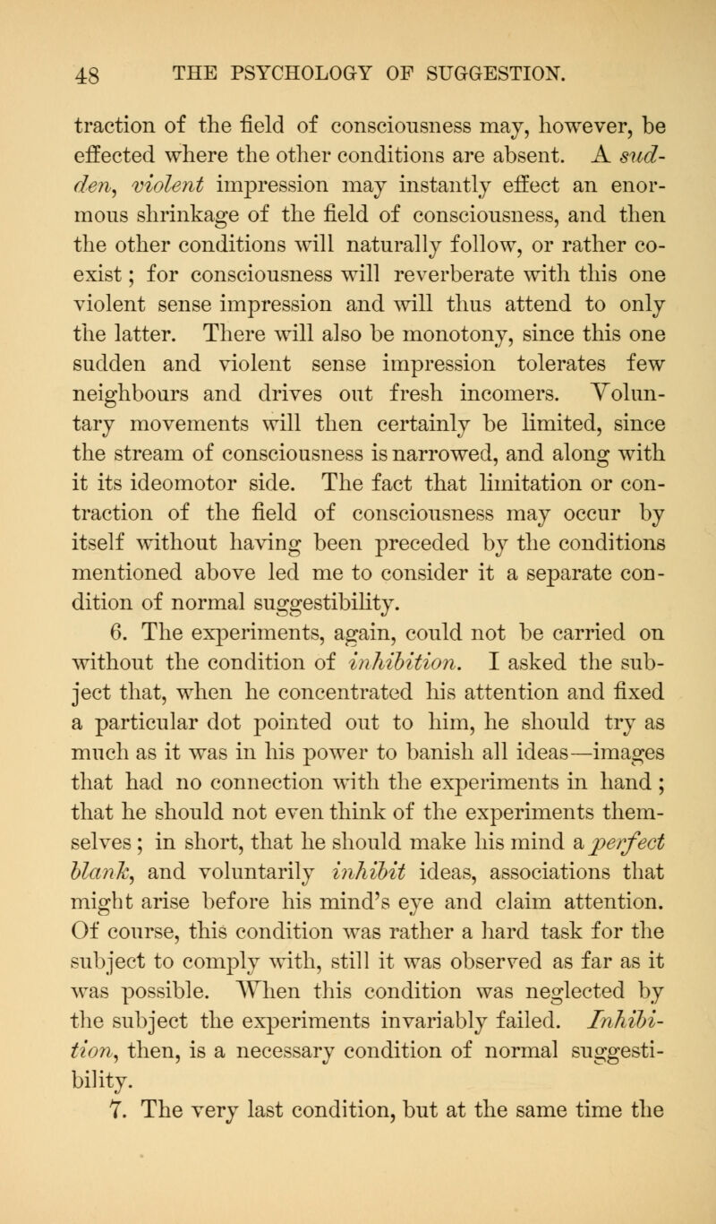 traction of the field of consciousness may, however, be effected where the other conditions are absent. A sud- den, violent impression may instantly effect an enor- mous shrinkage of the field of consciousness, and then the other conditions will naturally follow, or rather co- exist ; for consciousness will reverberate with this one violent sense impression and will thus attend to only the latter. There will also be monotony, since this one sudden and violent sense impression tolerates few neighbours and drives out fresh incomers. Volun- tary movements will then certainly be limited, since the stream of consciousness is narrowed, and along with it its ideomotor side. The fact that limitation or con- traction of the field of consciousness may occur by itself without having been preceded by the conditions mentioned above led me to consider it a separate con- dition of normal suggestibility. 6. The experiments, again, could not be carried on without the condition of inhibition, I asked the sub- ject that, when he concentrated his attention and fixed a particular dot pointed out to him, he should try as much as it was in his power to banish all ideas—images that had no connection with the experiments in hand; that he should not even think of the experiments them- selves ; in short, that he should make his mind a perfect blank, and voluntarily inhibit ideas, associations that might arise before his mind's eye and claim attention. Of course, this condition was rather a hard task for the subject to comply with, still it was observed as far as it was possible. When this condition was neglected by the subject the experiments invariably failed. Inhibi- tion, then, is a necessary condition of normal suggesti- bility. 7. The very last condition, but at the same time the