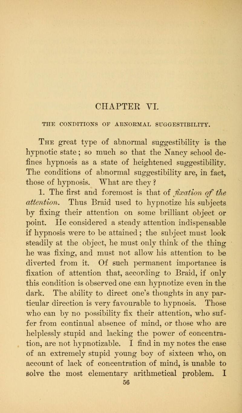 THE CONDITIONS OF ABNORMAL SUGGESTIBILITY. The great type of abnormal suggestibility is the hypnotic state; so much so that the Nancy school de- fines hypnosis as a state of heightened suggestibility. The conditions of abnormal suggestibility are, in fact, those of hypnosis. What are they ? 1. The first and foremost is that of fixation of the attention. Thus Braid used to hypnotize his subjects by fixing their attention on some brilliant object or point. He considered a steady attention indispensable if hypnosis were to be attained ; the subject must look steadily at the object, he must only think of the thing he was fixing, and must not allow his attention to be diverted from it. Of such permanent importance is fixation of attention that, according to Braid, if only this condition is observed one can hypnotize even in the dark. The ability to direct one's thoughts in any par- ticular direction is very favourable to hypnosis. Those who can by no possibility fix their attention, who suf- fer from continual absence of mind, or those who are helplessly stupid and lacking the power of concentra- tion, are not hypnotizable. I find in my notes the case of an extremely stupid young boy of sixteen who, on account of lack of concentration of mind, is unable to solve the most elementary arithmetical problem. I