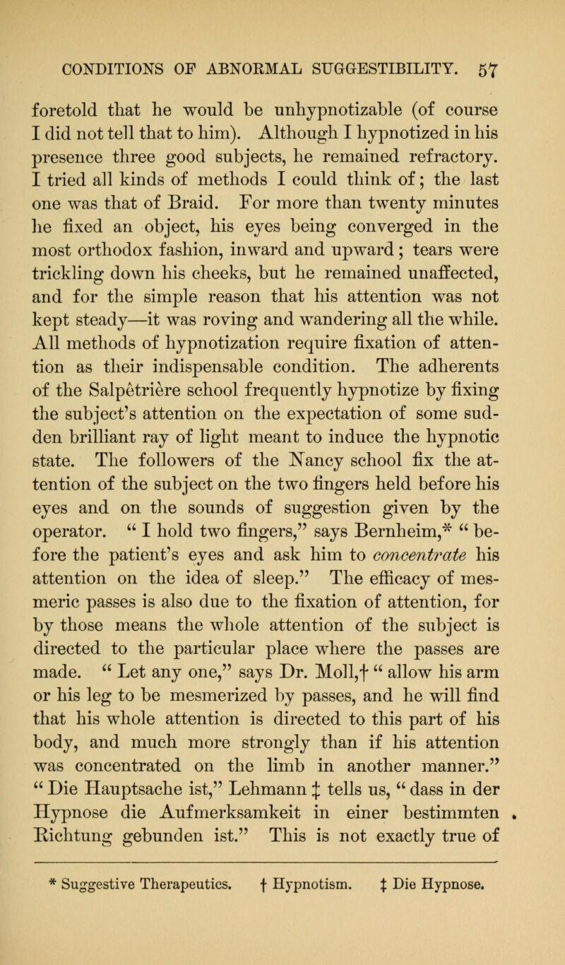foretold that he would be unhypnotizable (of course I did not te]l that to him). Although I hypnotized in his presence three good subjects, he remained refractory. I tried all kinds of methods I could think of; the last one was that of Braid. For more than twenty minutes he fixed an object, his eyes being converged in the most orthodox fashion, inward and upward; tears were trickling down his cheeks, but he remained unaffected, and for the simple reason that his attention was not kept steady—it was roving and wandering all the while. All methods of hypnotization require fixation of atten- tion as their indispensable condition. The adherents of the Salpetriere school frequently hypnotize by fixing the subject's attention on the expectation of some sud- den brilliant ray of light meant to induce the hypnotic state. The followers of the Nancy school fix the at- tention of the subject on the two fingers held before his eyes and on the sounds of suggestion given by the operator.  I hold two fingers, says Bernheim,*  be- fore the patient's eyes and ask him to concentrate his attention on the idea of sleep. The efficacy of mes- meric passes is also due to the fixation of attention, for by those means the whole attention of the subject is directed to the particular place where the passes are made.  Let any one, says Dr. Moll,f  allow his arm or his leg to be mesmerized by passes, and he will find that his whole attention is directed to this part of his body, and much more strongly than if his attention was concentrated on the limb in another manner.  Die Hauptsache ist, Lehmann % tells us,  dass in der Hypnose die Aufmerksamkeit in einer bestimmten Richtung gebunden ist. This is not exactly true of * Suggestive Therapeutics. \ Hypnotism. % Die Hypnose.