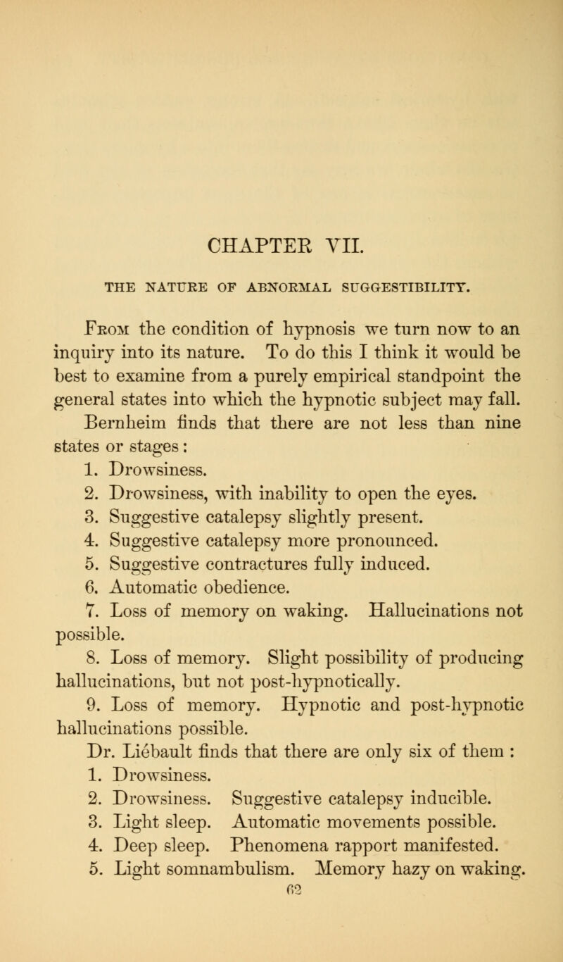 THE NATURE OF ABNORMAL SUGGESTIBILITY. From the condition of hypnosis we turn now to an inquiry into its nature. To do this I think it would be best to examine from a purely empirical standpoint the general states into which the hypnotic subject may fall. Bernheim finds that there are not less than nine states or stages: 1. Drowsiness. 2. Drowsiness, with inability to open the eyes. 3. Suggestive catalepsy slightly present. 4. Suggestive catalepsy more pronounced. 5. Suggestive contractures fully induced. 6. Automatic obedience. 7. Loss of memory on waking. Hallucinations not possible. 8. Loss of memory. Slight possibility of producing hallucinations, but not post-hypnotically. 9. Loss of memory. Hypnotic and post-hypnotic hallucinations possible. Dr. Liebault finds that there are only six of them : 1. Drowsiness. 2. Drowsiness. Suggestive catalepsy inducible. 3. Light sleep. Automatic movements possible. 4. Deep sleep. Phenomena rapport manifested. 5. Light somnambulism. Memory hazy on waking.