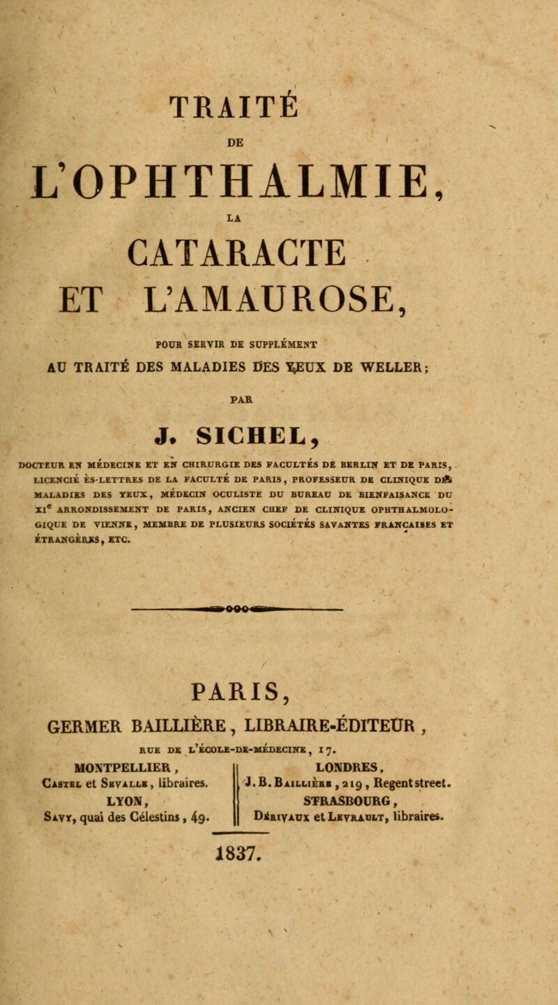 DE L'OPHTHALMIE, LA CATARACTE ET L'AMAUROSE, POUR SERVIR DE SUPPLÉMENT AU TRAITÉ DES MALADIES DES ^EUX DE WELLER; PAR J. SICHEL, DOCTEUR EN MEDECINE ET EN CHIRURGIE DES FACULTES DE BERLIN ET DE PARIS, LICENCIÉ ÈS-LETTRES DE LA FACULTE DE PARIS, PROFESSEUR DE CLINIQUE DA MALADIES DES YEUX, MEDECIN OCULISTE DU BUREAU DE BIENFAISANCE DU XI* ARRONDISSEMENT DE PARIS, ANCIEN CHEF DE CLINIQUE OPHTHALMOLO- GIQUE DE VIENNE , MEMBRE DE PLUSIEURS SOCIETES SAVANTES FRANÇAISES ET ÉTRANGÈRES, ETC. PARIS, GERMER BAILLIËRE , LIBRAIRE-ÉDITEUR , RUE DK l'ÉCOLE-DE-MÉDECINE, I 7. MONTPELLIER , Castbl et Sevalle , libraires. LYON, Savy, quai des Gélestins, 49* LONDRES, J.B.Bailliebi ,219, Régentstreet. STRASBOURG, Dsrivaux et Lkvrault, libraires. 1837.