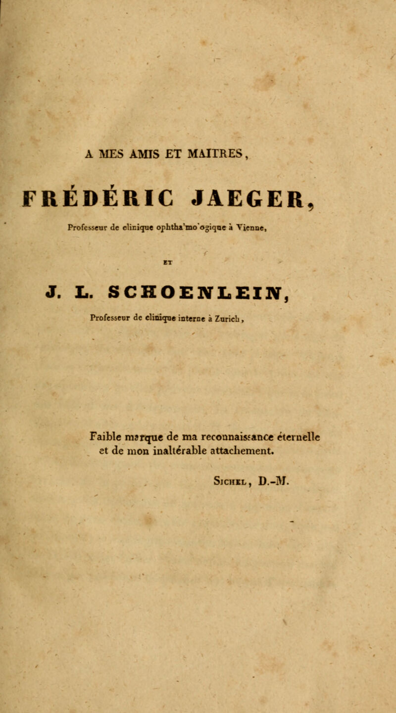 A MES AMIS ET MAITRES, f r FREDERIC JAEGER, Professeur de clinique ophtha'mo'ogiqne à Vienne, J. L. SCHOENLEIN, Professeur de clinique interne à Zurich, Faible marque de ma reconnaissance éternelle et de mon inaltérable attachement. Sichil, D.-3I.