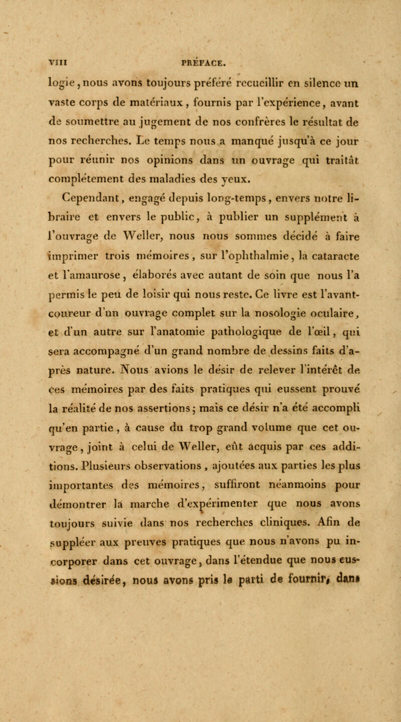 logie,nous avons toujours préféré recueillir en silence un vaste corps de matériaux, fournis par l'expérience, avant de soumettre au jugement de nos confrères le résultat de nos recherches. Le temps nous a manqué jusqu'à ce jour pour réunir nos opinions dans un ouvrage qui traitât complètement des maladies des yeux. Cependant, engagé depuis long-temps, envers notre li- braire et envers le public, à publier un supplément à l'ouvrage de Weller, nous nous sommes décidé à faire imprimer trois mémoires, sur l'ophthalmie, la cataracte et l'amaurose, élaborés avec autant de soin que nous l'a permis le peu de loisir qui nous reste. Ce livre est l'avant- coureur d'un ouvrage complet sur la nosologie oculaire, et d'un autre sur l'anatomie pathologique de l'œil, qui sera accompagné d'un grand nombre de dessins faits d'a- près nature. Nous avions le désir de relever l'intérêt de ces mémoires par des faits pratiques qui eussent prouvé la réalité de nos assertions ; mais ce désir n'a été accompli qu'en partie , à cause du trop grand volume que cet ou- vrage, joint à celui de Weller, eût acquis par ces addi- tions. Plusieurs observations , ajoutées aux parties les plus importantes des mémoires, suffiront néanmoins pour démontrer la marche d'expérimenter que nous avons toujours suivie dans nos recherches cliniques. Afin de suppléer aux preuves pratiques que nous n'avons pu in- corporer dans cet ouvrage, dans l'étendue que nous eus- sions désirée, nous avons pris le parti de fournir# dan*