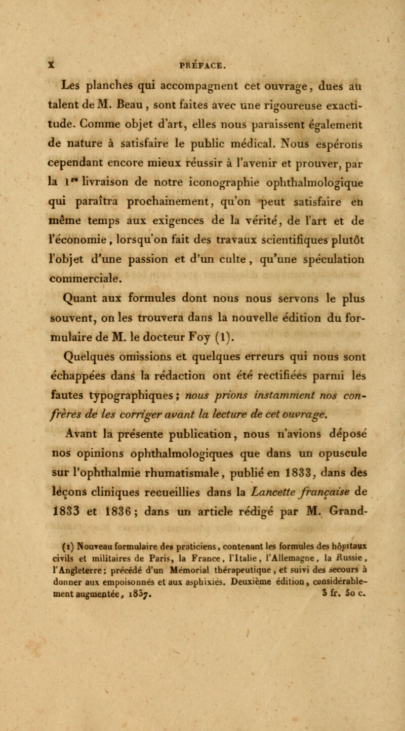 Les planches qui accompagnent cet ouvrage, dues au talent de M. Beau , sont faites avec une rigoureuse exacti- tude. Comme objet d'art, elles nous paraissent également de nature à satisfaire le puhlic médical. Nous espérons cependant encore mieux réussir à l'avenir et prouver, par la lw livraison de notre iconographie ophthalmologique qui paraîtra prochainement, qu'on peut satisfaire en même temps aux exigences de la vérité, de l'art et de l'économie , lorsqu'on fait des travaux scientifiques plutôt l'objet d'une passion et d'un culte, qu'une spéculation commerciale. Quant aux formules dont nous nous servons le plus souvent, on les trouvera dans la nouvelle édition du for- mulaire de M. le docteur Foy (1). Quelques omissions et quelques erreurs qui nous sont échappées dans la rédaction ont été rectifiées parmi les fautes typographiques ; nous prions instamment nos con- frères de les corriger avant la lecture de cet ouvrage. Avant la présente publication, nous n'avions déposé nos opinions ophthalmologiques que dans un opuscule sur l'ophthalmie rhumatismale, publié en 1833, dans des leçons cliniques recueillies dans la Lancette française de 1833 et 1836; dans un article rédigé par M. Grand- (i) Nouveau formulaire des praticiens, contenant les formules des hôpitaux civils et militaires de Paris, la France, l'Italie, l'Allemagne, la Hussie, l'Angleterre; précédé d'un Mémorial thérapeutique , et suivi des secours à donner aux empoisonnés et aux asphixiés. Deuxième édition, considérable- ment augmentée, 1837. 3 fr. 5o c.