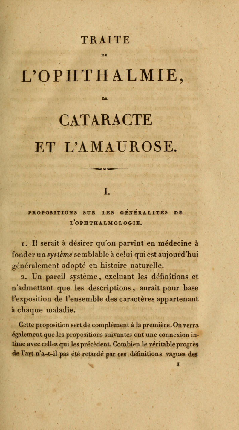 TRAITE DE L'OPHTHALMIE CATARACTE ET L'AMAUROSE. i. propositions sur les generalites de l'ophthalmologie. i . Il serait à désirer qu on parvînt en médecine à fonder un système semblable à celui qui est aujourd'hui généralement adopté en histoire naturelle. 2. Un pareil système, excluant les définitions et n'admettant que les descriptions, aurait pour base l'exposition de l'ensemble des caractères appartenant à chaque maladie. Cette proposition sert de complément à la première. On verra également que les propositions suivantes ont une connexion in- time avec celles qui les précèdent. Combien le véritable progrès de l'art na-t-il pas été retardé par ces définitions vagues des