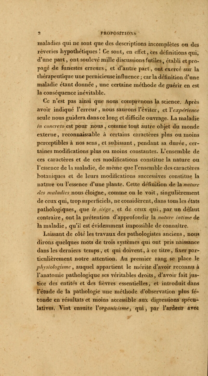 maladies qui ne sont que des descriptions incomplètes ou des rêveries hypothétiques ! Ce sont, en effet, ces définitions qui, d'une part, ont soulevé mille discussions futiles, établi et pro- pagé de funestes erreurs, et d'autre part, ont exercé sur la thérapeutique une pernicieuse influence ; caria définition d'une maladie étant donnée , une certaine méthode de guérir en est la conséquence inévitable. Ce n'est pas ainsi que nous comprenons la science. Après avoir indiqué l'erreur, nous saurons l'éviter, et Y expérience seule nous guidera dans ce long et difficile ouvrage. La maladie in concreto est pour nous , comme tout autre objet du inonde externe, reconnaissante à certains caractères plus ou moins perceptibles à nos sens, et subissant, pendant sa durée, cer- taines modifications plus ou moins constantes. L'ensemble de ces caractères et de ces modifications constitue la nature ou l'essence de la maladie, de même que l'ensemble des caractères botaniques et de leurs modifications successives constitue la nature ou l'essence d'une plante. Cette définition de la nature des maladies nous éloigne, comme on le voit, singulièrement de ceux qui, trop superficiels, ne considèrent, dans tous les états pathologiques, que le siège, et de ceux qui, par un défaut contraire, ont la prétention d'approfondir la nature intime de la maladie, qu'il est évidemment impossible de connaître. Laissant de côté les travaux des pathologistes anciens , nous dirons quelques mots de trois systèmes qui ont pris naissance dans les derniers temps, et qui doivent, à ce titre, fixer par- ticulièrement notre attention. Au premier rang se place le physiologisme, auquel appartient le mérite d'avoir reconnu à l'anatoinie pathologique ses véritables droits, d'avoir fait jus- tice des entités et des fièvres essentielles, et introduit dans l'étude de la pathologie une méthode d'observation plus fé- conde en résultats et moins accessible aux digressions spécu- latives, Vint ensuite Vorganicismt> qui, par l'ardeur avec