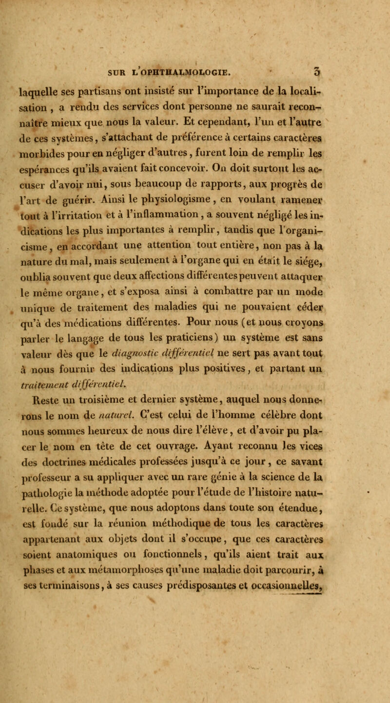 laquelle ses partisans ont insisté sur l'importance de la locali- sation , a rendu des services dont personne ne saurait recon- naître mieux que nous la valeur. Et cependant, l'un et l'autre de ces systèmes, s'attachant de préférence à certains caractères morbides pour en négliger d'autres, furent loin de remplir les espérances qu'ils avaient fait concevoir. On doit surtout les ac- cuser d'avoir nui, sous beaucoup de rapports, aux progrès de l'art de guérir. Ainsi le physiologisme, en voulant ramener tout à l'irritation et à l'inflammation, a souvent négligé les in- dications les plus importantes à remplir, tandis que l'organi- cisme , en accordant une attention tout entière, non pas à la nature du mal, mais seulement à l'organe qui en était le siège, oublia souvent que deux affections différentes peuvent attaquer le même organe, et s'exposa ainsi à combattre par un mode unique de traitement des maladies qui ne pouvaient céder qu'à des médications différentes. Pour nous (et nous croyons parler le langage de tous les praticiens) un système est sans valeur dès que le diagnostic différentiel ne sert pas avant tout à nous fournir des indications plus positives, et partant un traitement différentiel. Reste un troisième et dernier système, auquel nous donne- rons le nom de naturel. C'est celui de l'homme célèbre dont nous sommes heureux de nous dire l'élève, et d'avoir pu pla- cer le nom en tête de cet ouvrage. Ayant reconnu Jes vices des doctrines médicales professées jusqu'à ce jour , ce savant professeur a su appliquer avec un rare génie à la science de la pathologie la méthode adoptée pour l'étude de l'histoire natu- relle. Ce système, que nous adoptons dans toute son étendue, est fondé sur la réunion méthodique de tous les caractères appartenant aux objets dont il s'occupe, que ces caractères soient anatoiniques ou fonctionnels, qu'ils aient trait aux phases et aux métamorphoses qu'une maladie doit parcourir, à ses terminaisons, à ses causes prédisposantes et occasionnelles,