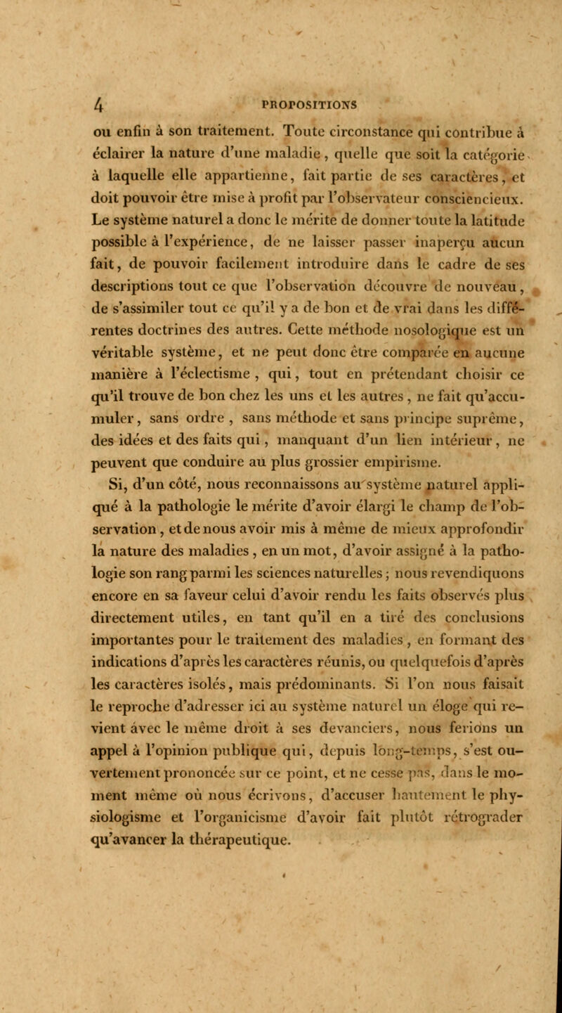 ou enfin à son traitement. Toute circonstance qui contribue à éclairer la nature d'une maladie , quelle que soit la catégorie à laquelle elle appartienne, fait partie de ses caractères, et doit pouvoir être mise à profit par l'observateur consciencieux. Le système naturel a donc le mérite de donner toute la latitude possible à l'expérience, de ne laisser passer inaperçu aucun fait, de pouvoir facilement introduire dans le cadre de ses descriptions tout ce que l'observation découvre de nouveau, de s'assimiler tout ce qu'il y a de bon et de vrai dans les diffé- rentes doctrines des autres. Cette méthode nosologique est un véritable système, et ne peut donc être comparée en aucune manière à l'éclectisme , qui, tout en prétendant choisir ce qu'il trouve de bon chez les uns et les autres , ne fait qu'accu- muler, sans ordre , sans méthode et sans principe suprême, des idées et des faits qui, manquant d'un lien intérieur, ne peuvent que conduire au plus grossier empirisme. Si, d'un côté, nous reconnaissons au système naturel appli- qué à la pathologie le mérite d'avoir élargi le champ de l'ob- servation, et de nous avoir mis à même de mieux approfondir la nature des maladies , en un mot, d'avoir assigné à la patho- logie son rang parmi les sciences naturelles ; nous revendiquons encore en sa faveur celui d'avoir rendu les faits observés plus directement utiles, en tant qu'il en a tiré des conclusions importantes pour le traitement des maladies , en formant des indications d'après les caractères réunis, ou quelquefois d'après les caractères isolés, mais prédominants. Si l'on nous faisait le reproche d'adresser ici au système naturel un éloge qui re- vient avec le même droit à ses devanciers, nous ferions un appel à l'opinion publique qui, depuis long-temps, s'est ou- vertement prononcée sur ce point, et ne cesse pas, dans le mo- ment même où nous écrivons, d'accuser hautement le phy- siologisme et l'organicisme d'avoir fait plutôt rétrograder qu'avancer la thérapeutique.