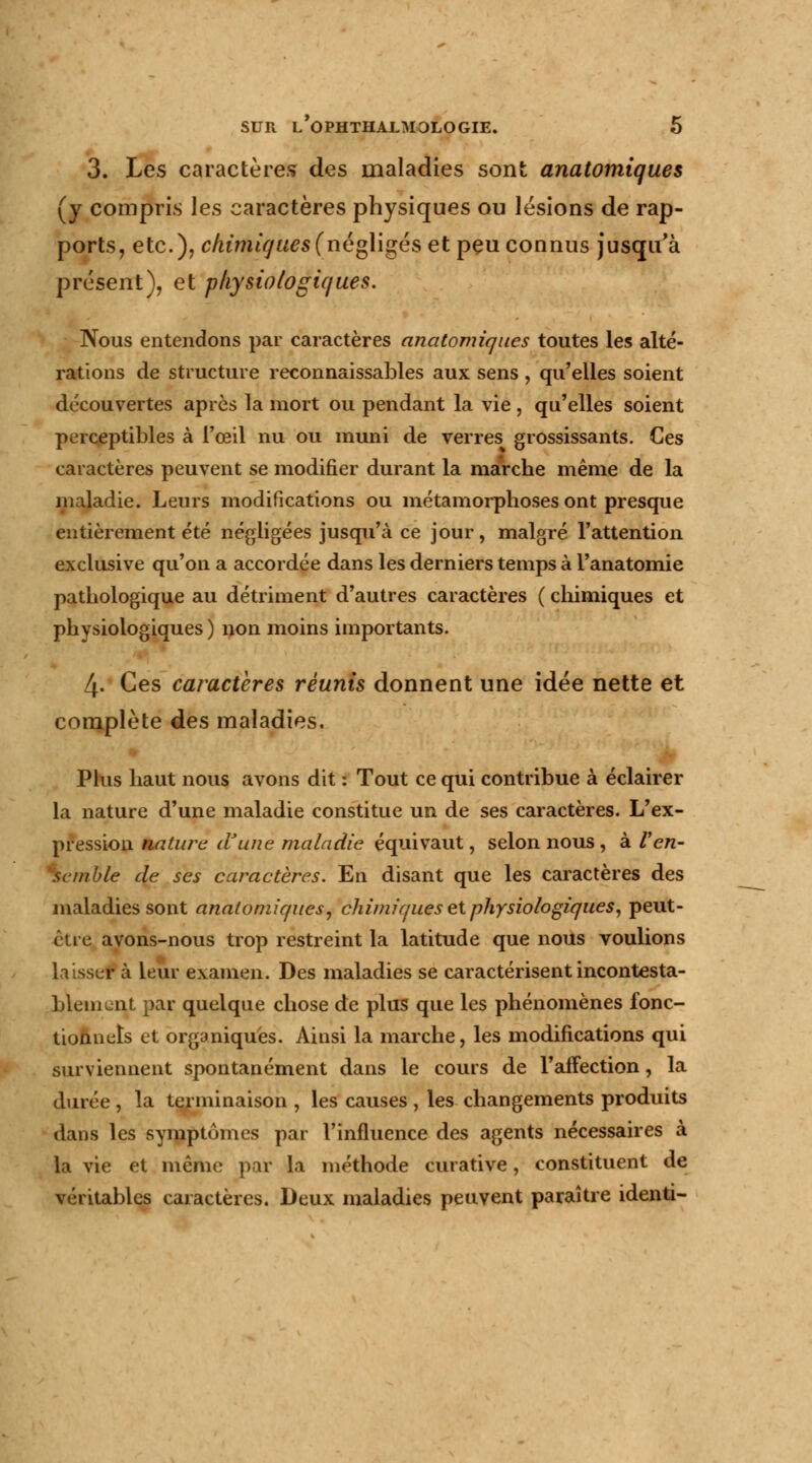3. Les caractères des maladies sont anatomiques (y compris les caractères physiques ou lésions de rap- ports, etc.), chimiques (négligés et peu connus jusqu'à présent), et physiologiques. Nous entendons par caractères anatomiques toutes les alté- rations de structure reconnaissables aux sens , qu'elles soient découvertes après la mort ou pendant la vie, qu'elles soient perceptibles à l'œil nu ou muni de verres grossissants. Ces caractères peuvent se modifier durant la marche même de la maladie. Leurs modifications ou métamorphoses ont presque entièrement été négligées jusqu'à ce jour, malgré l'attention exclusive qu'on a accordée dans les derniers temps à l'anatomie pathologique au détriment d'autres caractères ( chimiques et physiologiques ) non moins importants. 4- Ces caractères réunis donnent une idée nette et complète des maladies. Plus haut nous avons dit : Tout ce qui contribue à éclairer la nature d'une maladie constitue un de ses caractères. L'ex- pression natura d'une maladie équivaut, selon nous , à l'en- semble de ses caractères. En disant que les caractères des maladies sont anatomiques, chimiques et physiologiques, peut- être avons-nous trop restreint la latitude que nous voulions laisser à leur examen. Des maladies se caractérisent incontesta- blement par quelque chose de plus que les phénomènes fonc- tionnels et organiques. Ainsi la marche, les modifications qui surviennent spontanément dans le cours de l'affection, la durée , la terminaison , les causes , les changements produits dans les symptômes par l'influence des agents nécessaires à la vie et même par la méthode curative, constituent de véritables caractères. Deux maladies peuvent paraître identi-
